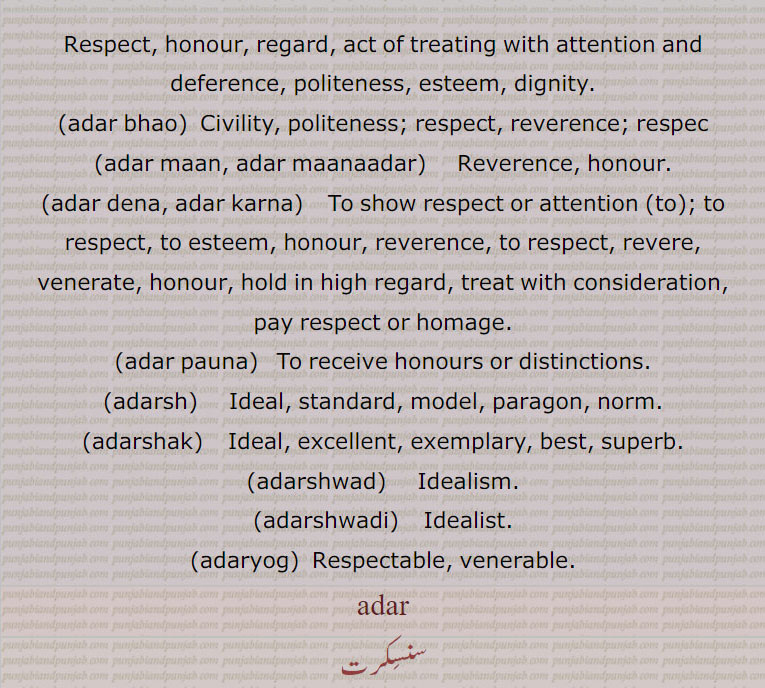   آدر,عزت, مان,آدر بھاؤ, آدر بھا۔مذکر,آدرنا,آدر دینا,آدرکرنا,آدر مان,آدرش, آدرش داد, آدرش دادی, آدرشک,آدرشواد, آدرشیت,آدرشوادی,آدریوگ,Respect, honour, regard,adar bhao,  ਆਦਰ ਭਾਉ,respect,adar maan, adar maanaadar,   ਆਦਰ ਮਾਣ ,honour,adar dena, adar karna,  ਆਦਰ ਕਰਨਾ  To show respect,adar pauna,adarsh)   ਆਦਰਸ਼  Ideal,adarshak,  ਆਦਰਸ਼ਕ , Ideal,  ਆਦਰਸ਼ਵਾਦ , Idealism , ਆਦਰਸ਼ਵਾਦੀ , Idealist, ਆਦਰਯੋਗ , Respectable,adar , ਆਦਰ,,