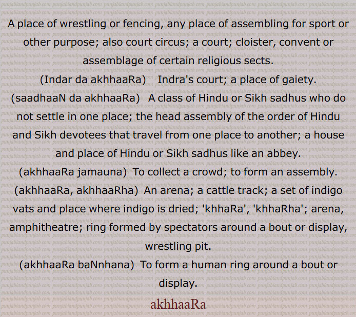  اکھاڑا,akhaara, ਅਖਾਡ਼ਾ ,اکھاڑا, کھاڑھا,کھاڑا,اکھاڑا جمنا,اکھاڑا گرم ہونا,اکھاڑا مچنا,  فساد جاگنا, جھگڑا اٹھنا, گھول مچنا,اکھاڑا بنھنا,اکھاڑہا, اکھاڑھا, اندر دا اکھاڑا,سادھاں دا اکھاڑا,A place of wrestling or fencing, any place of assembling for sport or other purpose,Indar da akhhaaRa,saadhaaN da akhhaaRa,akhhaaRa jamauna,akhhaaRa, akhhaaRha,wrestling pit,akhhaaRa baNnhana,  ਅਖਾੜਾ ਬੰਨ੍ਹਣਾ ,, 