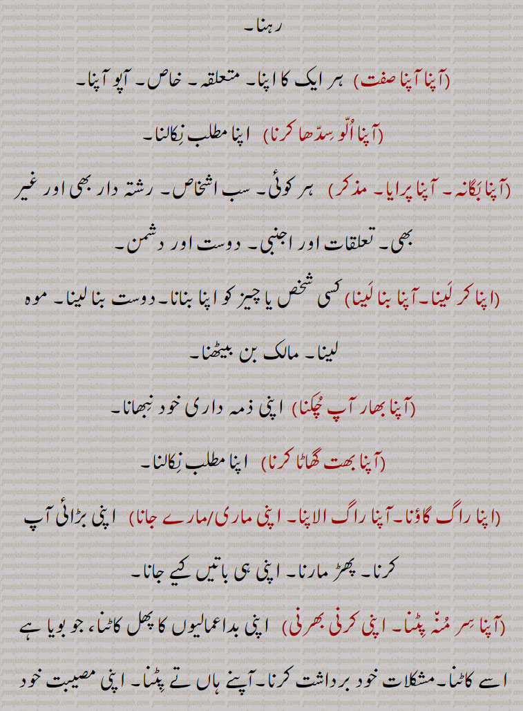 اپنا،آپنا،آپن،اپناؤنا،آپنا آپ پچھاننا،آپنا آپنا،آپنا الو سدھا کرنا،آپنا بگانہ، آپنا پرایا،اپنا کر لینا۔آپنا بنا لینا،آپنا بھار آپ چکنا،آپنا بھت گھاٹا کرنا،اپنا راگ گاؤنا،آپنا راگ الاپنا، اپنی ماری،مارے جانا،  اپنی بڑائی آپ کرنا، پھڑ مارنا،آپنا سر منہ پِٹنا، اپنی کرنی بھرنی، اپنے کرکے،آپنا کر کے،آپنا  ککڑ کچھ وچ گھتنا،آپنا کِتا پانا، پاؤنا،اپنی کرنی بھرنی،آپنا لچ تلڽا،آپنا مہینہ،آپنا ہونا۔ اپنا بننا،آپنا ہی سر ملوانا،آپنا آپنا راگ،اپنا۔ ,apna  , ਆਪਣਾ  ਅਪਣਾਉਣਾ,