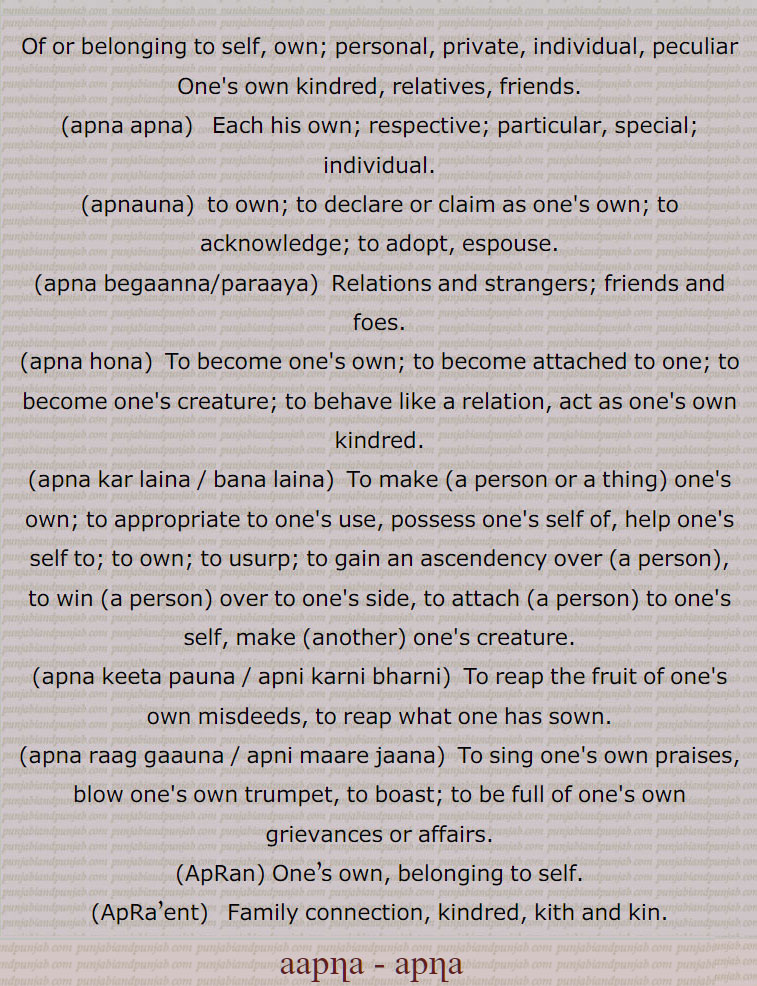اپنا،آپنا،آپن،اپناؤنا،آپنا آپ پچھاننا،آپنا آپنا،آپنا الو سدھا کرنا،آپنا بگانہ، آپنا پرایا،اپنا کر لینا۔آپنا بنا لینا،آپنا بھار آپ چکنا،آپنا بھت گھاٹا کرنا،اپنا راگ گاؤنا،آپنا راگ الاپنا، اپنی ماری،مارے جانا،  اپنی بڑائی آپ کرنا، پھڑ مارنا،آپنا سر منہ پِٹنا، اپنی کرنی بھرنی، اپنے کرکے،آپنا کر کے،آپنا  ککڑ کچھ وچ گھتنا،آپنا کِتا پانا، پاؤنا،اپنی کرنی بھرنی،آپنا لچ تلڽا،آپنا مہینہ،آپنا ہونا۔ اپنا بننا،آپنا ہی سر ملوانا،آپنا آپنا راگ،اپنا۔ ,apna  , ਆਪਣਾ  ਅਪਣਾਉਣਾ,