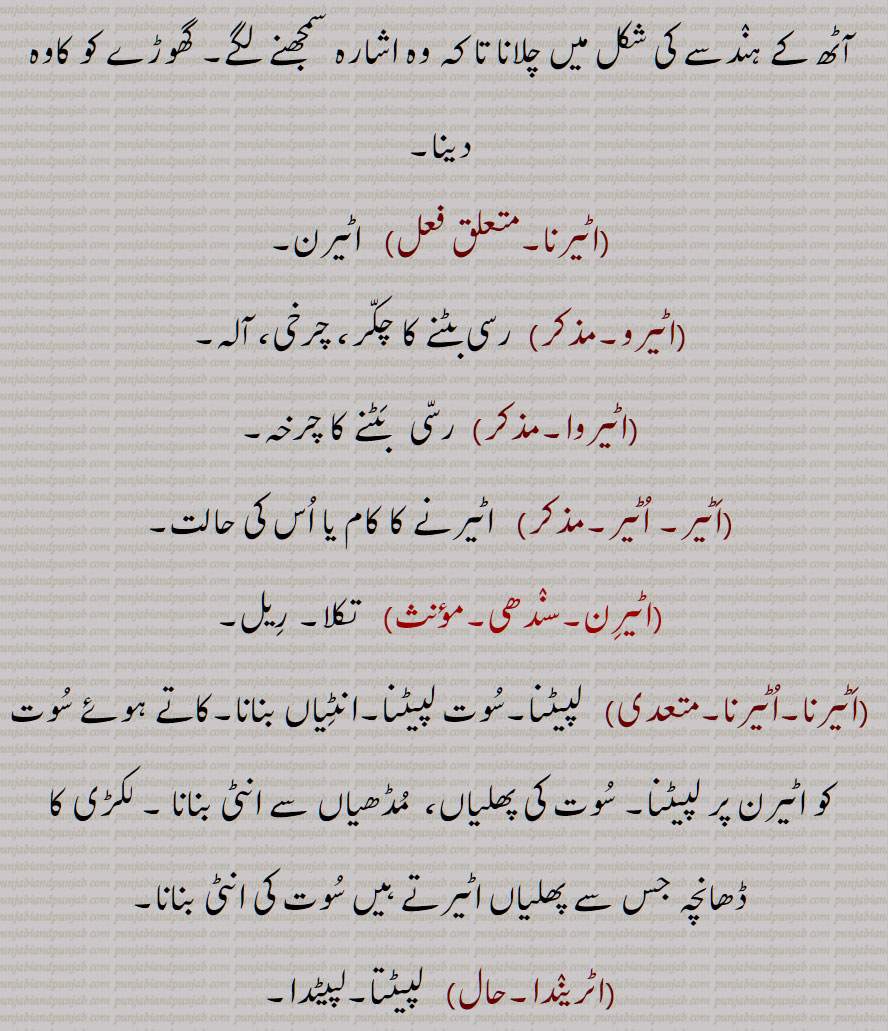  اٹیرن , وہ چیز یا آلہ جس پر انٹی یا اٹی بنانے کے لیے سوت لپیٹتے ہیں,کاوہ, ہاتھ پاؤں نشے یا بیہوشی وغیرہ میں  الٹے سیدھے ہو جائیں, کھیل کا نام , کشتی کا ایک دانو, شال دوزوں کی سوئی ,پٹھانی کشیدہ  کی ایک قسم,,اٹیرنی, چھوٹی اٹیرن, اٹیرن پھرانا ,اٹیرن پھیرنا ,اٹیرن دینا, گھوڑے نوں ایڑ لانا,اٹیرنا, اٹیرو,,رسی بٹنے کا چکر, چرخی, اٹیروا, اٹیر, اٹیرن,  تکلا, ریل, اٹیرنا,لپیٹنا, اٹریندا, اٹیریا, اٹریسی, اٹرییجن,  اٹرواون,اٹروان, Reel, yarn  twister or frame for making  atti , a wooden frame on which  thread is reeled, filature, aTerna, ater lai jaana, aTere  jaana, ateran ho jaana,aTeran,  " ਟੇਰਣ, ਅਟੇਰਣਾ, ਅਟੇਰਨ, ਅਟੇਰਨਾ 