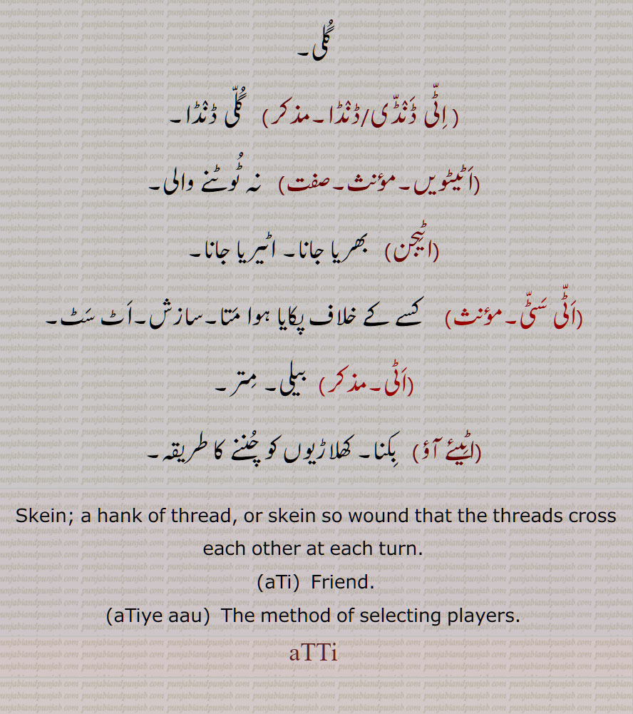    اٹی , اٹیا,انٹی,سوت کی لچھی, چھلی,اٹیرے ہوئے سوت کا گچھا, اٹی سٹی,انٹی سانٹی,اٹاسٹا, اٹی لانا, اٹی لگنا,  اٹی,  برتن کا  تلا, گردن کا زیور,گلی ڈنڈا, مدھانی کے ڈنڈے پر لپیٹی , اٹیئے آؤ, کھلاڑیوں کو چننے کا طریقہ,  Skein; a hank of thread, or skein so wound that the threads cross each other at each turn, aTi, Friend, aTiye aau, aTTi,ਅੱਟੀ, ਇੱਟੀ