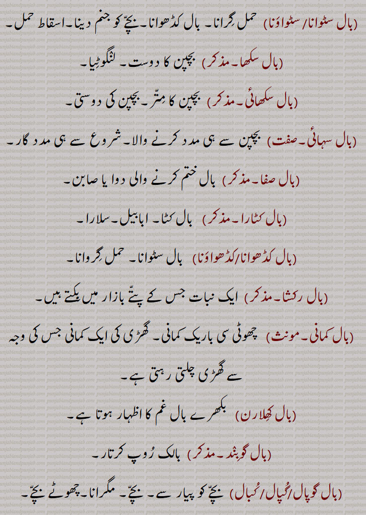 Child, infant, young one, offspring; ball, hair; a crack in a cup, glass, or earthenware; a prop, a support, a dependence; wind, breeze, ,baal bannhi kandi maarni, baal biNga na hona, baal launa, baal toR, baal awastha,baal bachche, baal bhog, baal buddh, baal buddhi, baal gopaal, baalpan, baalpuna, baal raND, baal widwa, baal awastha, baalapan, balapuna, ball bachcha, baal bachedaar, baal bodh, baall wares, baal waaRi, baal jatti, baal janana, baal Dahana, baal satana, baaal saTwaawana, Bal kaDhwaawana, baal raksha, baal, 