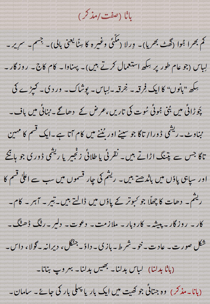  جو کبوتر کے پاؤں میں ڈالتے ہیں,تیر, آہر, کام, کار, روزگار,پیشہ, کاروبار, ملازمت, دعوت, دلیر,رنگ ڈھںگ, , شکل صورت, عادت, خو, شرط, بازی, داؤ,جنگل، دیرانہ,گولا، داس,,بانا بدلنا, سامان, اسباب,  بندوبست, فرنیچر, آلات, اوزار, ایک قسم کا آہنی ڈول,ہتھیار,گرہ جو آم کی بعض شاخوں میں ,بانا بنھنا,بانا تھیون,بانے,بانات),باناتی,باناتی جتی ,Dress, habit, apparel, grab, profession, business, employment, calling vocation, dress, the woof in weaving, baana bannhna, banaat, banaati, baanaati, banaati jutti,بانا ,baana,ਬਾਣਾ, ਬਾਨਾ, ਬਨਾਤ, ਬਨਾਤੀ,  