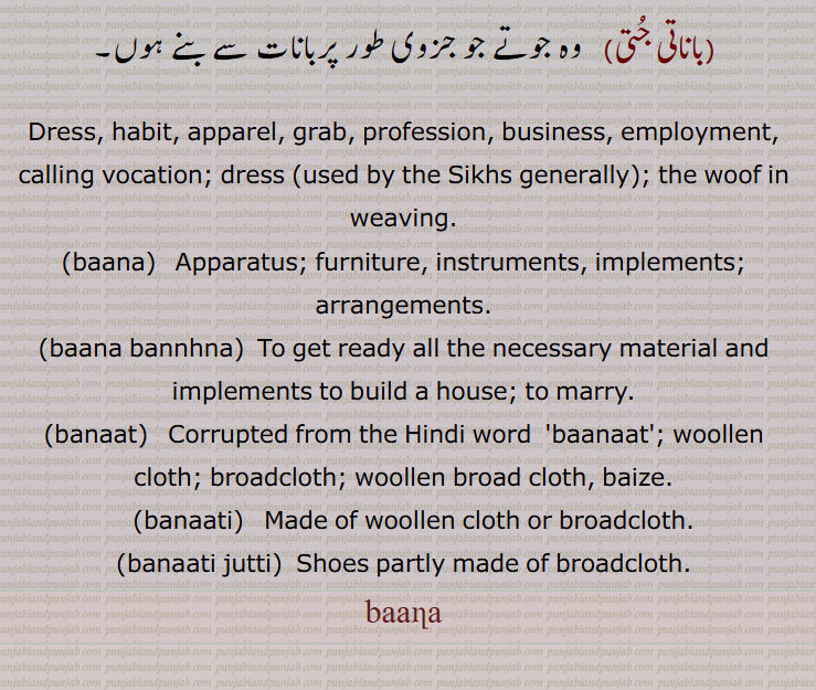  جو کبوتر کے پاؤں میں ڈالتے ہیں,تیر, آہر, کام, کار, روزگار,پیشہ, کاروبار, ملازمت, دعوت, دلیر,رنگ ڈھںگ, , شکل صورت, عادت, خو, شرط, بازی, داؤ,جنگل، دیرانہ,گولا، داس,,بانا بدلنا, سامان, اسباب,  بندوبست, فرنیچر, آلات, اوزار, ایک قسم کا آہنی ڈول,ہتھیار,گرہ جو آم کی بعض شاخوں میں ,بانا بنھنا,بانا تھیون,بانے,بانات),باناتی,باناتی جتی ,Dress, habit, apparel, grab, profession, business, employment, calling vocation, dress, the woof in weaving, baana bannhna, banaat, banaati, baanaati, banaati jutti,بانا ,baana,ਬਾਣਾ, ਬਾਨਾ, ਬਨਾਤ, ਬਨਾਤੀ,  
