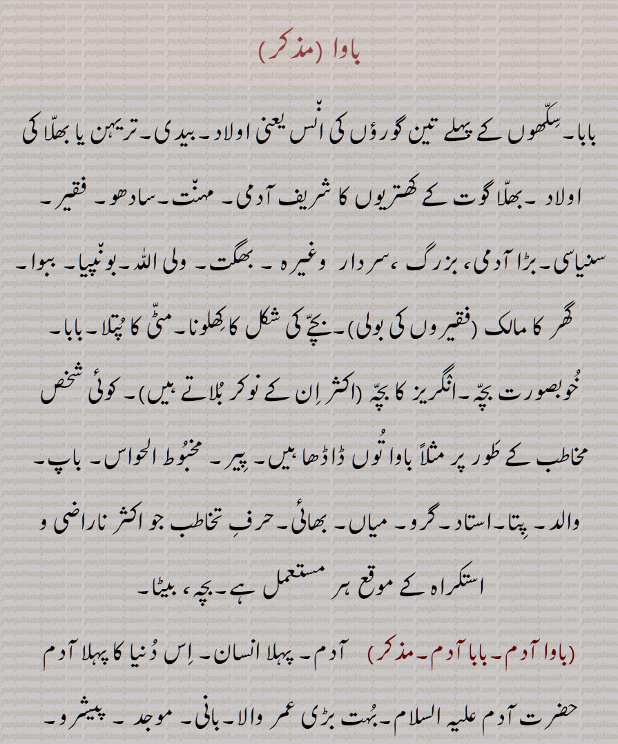 کھتریوں کا شریف آدمی, مہنت,سادھو, فقیر,سنیاسی,بڑا آدمی، بزرگ ،سردار  وغیرہ , بھگت, ولی اللّٰہ,بونپیا, ببوا,گھر کا مالک  ,بچے کی شکل کا کھلونا,مٹی کا پتلا,بابا, خوبصورت بچہ,انگریز کا بچہ  , کوئی شخص مخاطب کے طور پر , پیر, مخبوط الحواس, باپ, والد, پتا,استاد,گرو, میاں, بھائی, ,بچہ، بیٹا,,باوا آدم,بابا آدم,,باوا آدم بدل جانا,باوا آدم بدلنا,باوا آدم دا پوتا,,باوا آدم دے ویلے دا,باوا آدم دے ویلے دی چیز,باوا کا,باوا آدم نرالا ہونا,باوا جان,باوا سائیں,باوا فریدؒ,,بابا فریدؒ,,باوا لوک, باوی,باوا,باواں,باواں گوری,باوا گوری,, باوے مارگ,وام مارگ ,باوا,وبا, بوا, ببا, وبائی,, A title given to the male descendants of the first three Gurus of the Sikhs; saint, faquir, hermit; toy-child; sweet child; a term used to frighten small children; a faqir or sadhu (saadho); the head of an order of monks; a form of address used by beggars or  saadho  towards the master of a house and the people generally; a term of respect equivalent to Sir; (European children are called 'baawa' log by native servants.); gentle man of Bhalla sub caste of Khatris; toy child; small, cute child, baawa, baawaagori,bawa,vaba,, baawa, باوا ,baawa,ਬਵਾ