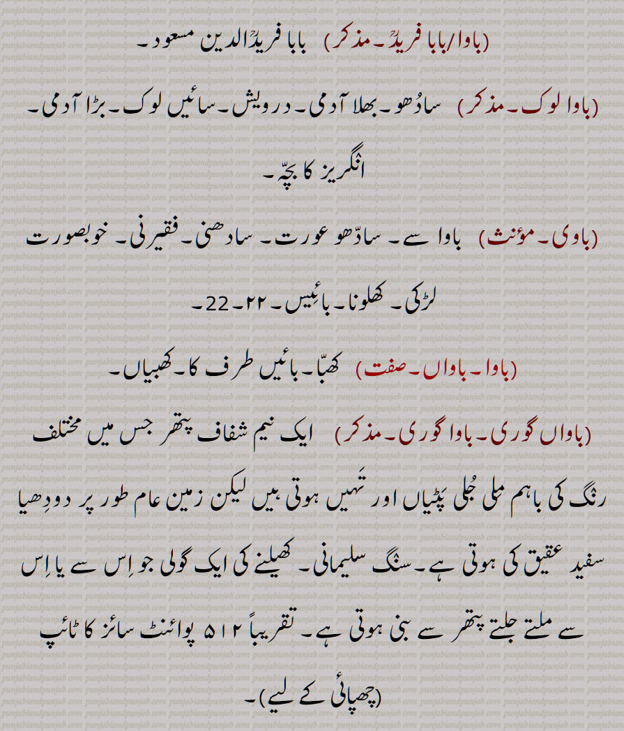 کھتریوں کا شریف آدمی, مہنت,سادھو, فقیر,سنیاسی,بڑا آدمی، بزرگ ،سردار  وغیرہ , بھگت, ولی اللّٰہ,بونپیا, ببوا,گھر کا مالک  ,بچے کی شکل کا کھلونا,مٹی کا پتلا,بابا, خوبصورت بچہ,انگریز کا بچہ  , کوئی شخص مخاطب کے طور پر , پیر, مخبوط الحواس, باپ, والد, پتا,استاد,گرو, میاں, بھائی, ,بچہ، بیٹا,,باوا آدم,بابا آدم,,باوا آدم بدل جانا,باوا آدم بدلنا,باوا آدم دا پوتا,,باوا آدم دے ویلے دا,باوا آدم دے ویلے دی چیز,باوا کا,باوا آدم نرالا ہونا,باوا جان,باوا سائیں,باوا فریدؒ,,بابا فریدؒ,,باوا لوک, باوی,باوا,باواں,باواں گوری,باوا گوری,, باوے مارگ,وام مارگ ,باوا,وبا, بوا, ببا, وبائی,, A title given to the male descendants of the first three Gurus of the Sikhs; saint, faquir, hermit; toy-child; sweet child; a term used to frighten small children; a faqir or sadhu (saadho); the head of an order of monks; a form of address used by beggars or  saadho  towards the master of a house and the people generally; a term of respect equivalent to Sir; (European children are called 'baawa' log by native servants.); gentle man of Bhalla sub caste of Khatris; toy child; small, cute child, baawa, baawaagori,bawa,vaba,, baawa, باوا ,baawa,ਬਵਾ