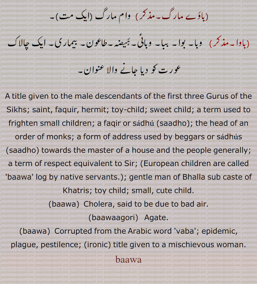 کھتریوں کا شریف آدمی, مہنت,سادھو, فقیر,سنیاسی,بڑا آدمی، بزرگ ،سردار  وغیرہ , بھگت, ولی اللّٰہ,بونپیا, ببوا,گھر کا مالک  ,بچے کی شکل کا کھلونا,مٹی کا پتلا,بابا, خوبصورت بچہ,انگریز کا بچہ  , کوئی شخص مخاطب کے طور پر , پیر, مخبوط الحواس, باپ, والد, پتا,استاد,گرو, میاں, بھائی, ,بچہ، بیٹا,,باوا آدم,بابا آدم,,باوا آدم بدل جانا,باوا آدم بدلنا,باوا آدم دا پوتا,,باوا آدم دے ویلے دا,باوا آدم دے ویلے دی چیز,باوا کا,باوا آدم نرالا ہونا,باوا جان,باوا سائیں,باوا فریدؒ,,بابا فریدؒ,,باوا لوک, باوی,باوا,باواں,باواں گوری,باوا گوری,, باوے مارگ,وام مارگ ,باوا,وبا, بوا, ببا, وبائی,, A title given to the male descendants of the first three Gurus of the Sikhs; saint, faquir, hermit; toy-child; sweet child; a term used to frighten small children; a faqir or sadhu (saadho); the head of an order of monks; a form of address used by beggars or  saadho  towards the master of a house and the people generally; a term of respect equivalent to Sir; (European children are called 'baawa' log by native servants.); gentle man of Bhalla sub caste of Khatris; toy child; small, cute child, baawa, baawaagori,bawa,vaba,, baawa, باوا ,baawa,ਬਵਾ