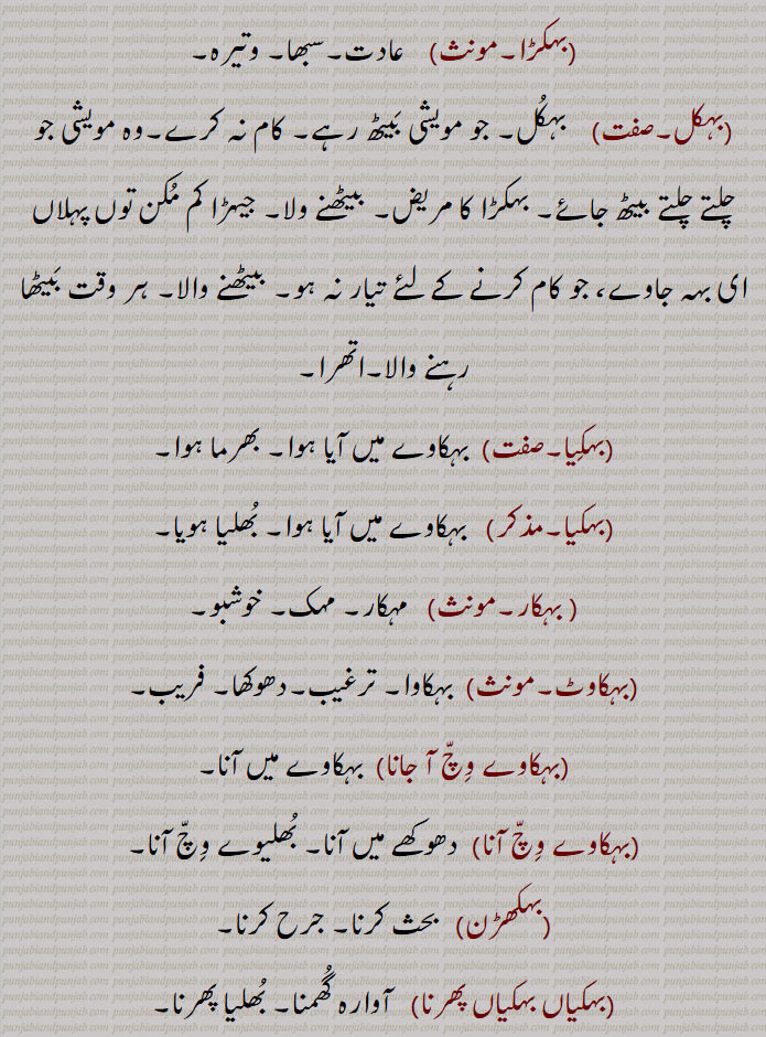  بہک,مویشیوں کی کمزوری کی وہ بیماری جس میں وُہ اُٹھ نہ سکیں, کُھلی جگہ جہاں مویشی اکٹھے چلیں پھریں  یا اکٹھے بنٛدھے ہوں,ورھیال تھاں,بہِک بٹھانا, بہِک بہانا,بہکنا, بُھولنا,نشہ میں بَکنا,مَست ہونا, دھوکا کھانا,اول فول بکنا, لڑکھڑانا,بہکن,بہک جانا,بہکانا, بہکاؤنا,بہکاوا,بہکڑ,بہکڑا,بہکل,بہکِیا, بہکار,بہکاوٹ,بہکاوے وِچّ آ جانا,بہکاوے وِچّ آنا,بہکھڑن,بہک,بہکیاں بہکیاں پھرنا,bahik jaana,bahikauna, ਬਹਿਕਾਉਣਾ, to baulk,bahikna,  ਬਹਿਕਣਾ,to be baulked,to be intoxicated,bahikal,  ਬਹਿਕਲ, animal that refuses to work, or to be driven,bahik bahauni,  ਬਹਿਕ ਬਹਾਉਣੀ ,bahikal, ਬਹਿਕਲ਼ ,prone to sit down when yoked,bahika,ਬਹਿਕਾ ,bahikauna, ਬਹਿਕਾਉਣਾ, to intoxicate,bahikaava,ਬਹਿਕਾਵਾ, deception, seduction,bahikaave wich jaana, ਬਹਿਕਾਵੇਵਿਚ ਆ  ਜਾਣਾ , to be misled, inveigled,,bahik, ਬਹਿਕ , 