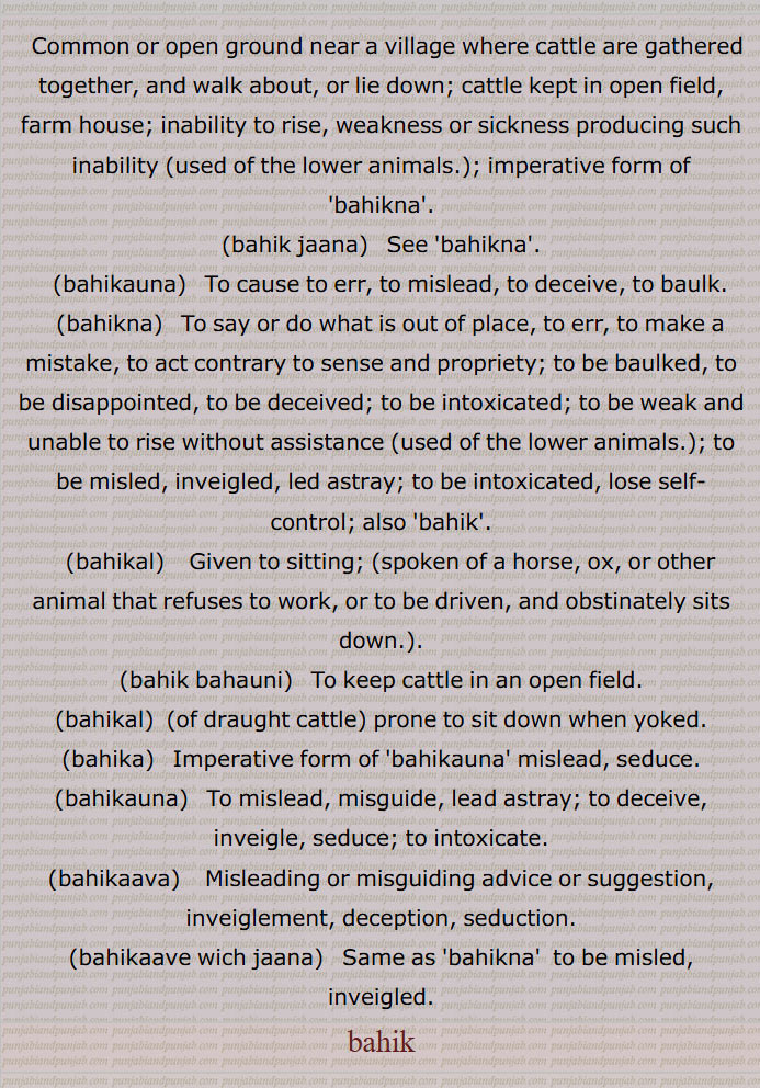  بہک,مویشیوں کی کمزوری کی وہ بیماری جس میں وُہ اُٹھ نہ سکیں, کُھلی جگہ جہاں مویشی اکٹھے چلیں پھریں  یا اکٹھے بنٛدھے ہوں,ورھیال تھاں,بہِک بٹھانا, بہِک بہانا,بہکنا, بُھولنا,نشہ میں بَکنا,مَست ہونا, دھوکا کھانا,اول فول بکنا, لڑکھڑانا,بہکن,بہک جانا,بہکانا, بہکاؤنا,بہکاوا,بہکڑ,بہکڑا,بہکل,بہکِیا, بہکار,بہکاوٹ,بہکاوے وِچّ آ جانا,بہکاوے وِچّ آنا,بہکھڑن,بہک,بہکیاں بہکیاں پھرنا,bahik jaana,bahikauna, ਬਹਿਕਾਉਣਾ, to baulk,bahikna,  ਬਹਿਕਣਾ,to be baulked,to be intoxicated,bahikal,  ਬਹਿਕਲ, animal that refuses to work, or to be driven,bahik bahauni,  ਬਹਿਕ ਬਹਾਉਣੀ ,bahikal, ਬਹਿਕਲ਼ ,prone to sit down when yoked,bahika,ਬਹਿਕਾ ,bahikauna, ਬਹਿਕਾਉਣਾ, to intoxicate,bahikaava,ਬਹਿਕਾਵਾ, deception, seduction,bahikaave wich jaana, ਬਹਿਕਾਵੇਵਿਚ ਆ  ਜਾਣਾ , to be misled, inveigled,,bahik, ਬਹਿਕ , 