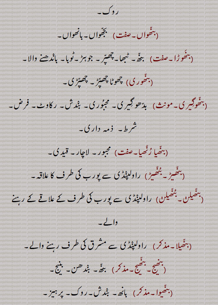 بنھ ,بنہہ, بنہہ, بنھنا سے, باندھ, بنا, ٹھہرا, بن, تالاب جوہڑ, چھپڑ, بیل کی پیٹھ اور گردن کے جوڑ پر قدرتی اٹھا ہوا ابھار, باندھنے کا عمل یا حالت,حد بندی, حد, میںڈ, باڑا, باندھ,روک,بندھیج,بندش, قبض, اپھرا, پیشاب یا پاخانے نہ آنے کی بیماری,بند یا مینڈھ جو پانی روکنے کے لئے کھیت کے اردگرد بنایا جاتا ہے,وٹاں, ٹھلھ, کھیت کا پانی ایک کیارے سے دوسرے کیارے کی طرف موڑنے کے لیے آڈ میں جو مٹی کا بند لگایا جاتا ہے,طغیانی کے پانی کو روکنے کے لیے بنایا گیا پشتہ, ندی، دریا کے پانی کو قابو میں رکھنے کے لیے بنائی گئی بہت اونچی دیوار,شلوار وغیرہ باندھنے کی جگہ,بنھ بنھائی,بنھ بنتر,بنھ بنھنا,بنھ بہانا,بنھ پینا,بنھ تیلیاں,بنھ بجھنا,بنھ ٹٹنا,بنھ ڈھلے ہونا,بنھ بنھیج,بنھ رنھ کے,بنھ سب,بنھ کڈھنا,بنھ مارنا,بنھ لاون,بنھائی,بنھائی,بنھانا,بنھن,بنھوٹ,بنھوٹ بنانا,بنھوٹی,بنھوری,بنھی,بنھی,بنھی رنھی کے,بنھاں,بنھنا,بانھنوں بنھنا,بنھنی,بنھواں,بنھوڑا,بنھوری,بنھوگیری,بنھیا رنھیا,بنھیڑ,بنھیڑ,بنھیلن,بنھیلن,بنھیلا,بنھیج,بنھیج,بنھیوا,بنھیون, بنھاونا, Dam, barrage, dyke, embankment;obstruction, clog, stoppage, block, a visceral disease causing intestinal obstruction,volvulus, hump ,bannhan,bannhana, bannhapaina,bannh banauna, bannh marna, bannh launa, ਬੰਨ੍ਹ, bannhan,bannhauna,bannhna,bannh, ਬੰਨ੍ਹੱਣ, ਬੰਨ੍ਹਣਾ, ਬੰਨ੍ਹਪੈਣਾ, ਬੰਨ੍ਹਬਣਾਉਣਾ, ਬੰਨ੍ਹਮਾਰਨਾ, ਬੰਨ੍ਹਲਾਉਣਾ, ਬੰਨ੍ਹਣ, ਬੰਧਨ, ਬੰਨ੍ਹਾਉਣਾ, ਬਨਵ੍ਹਾਉਣਾ, ਬੰਨ੍ਹ, ਬੰਨ੍ਹ,ਬੰਨ੍ਹਣਾ ,