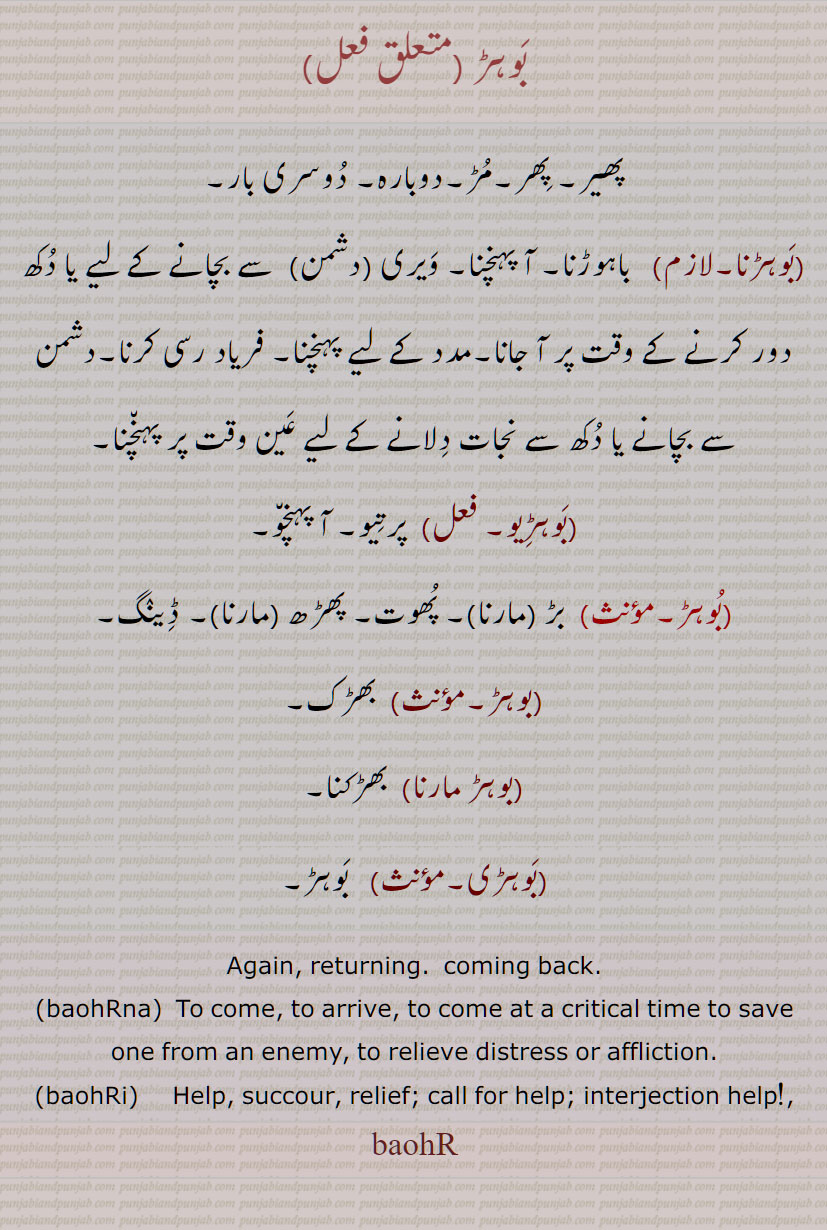 ویری (دشمن)  سے بچانے کے لیے یا دکھ دور کرنے کے وقت پر آ جانا,مدد کے لیے پہنچنا, فریاد رسی کرنا,دشمن سے بچانے یا دکھ سے نجات دلانے کے لیے عین وقت پر پہنچنا,بوہڑیو,  پرتیو, آ پہنچو,بوہڑ, بڑ  مارنا, پھوت, پھڑھ  مارنا, ڈینگ,بوہڑ, بھڑک,بوہڑ مارنا, بھڑکنا,  ਬਹੁੜ, ਬਹੁਡ਼,بَوہڑ , baohR,   interjection O help !,  again,   an imperative of 'bahuRna', ਬਹੁੜਨਾ, ,بَوہڑنا,ਬਹੁਡ਼ਨਾ,baohRna, to come back, return; to come to someone's help or rescue, succour, ਬਹੁੜੀ, ਬਹੁਡ਼ੀ,بَوہڑی,    baohRi,help, succour, relief; call for help; interjection help!,
