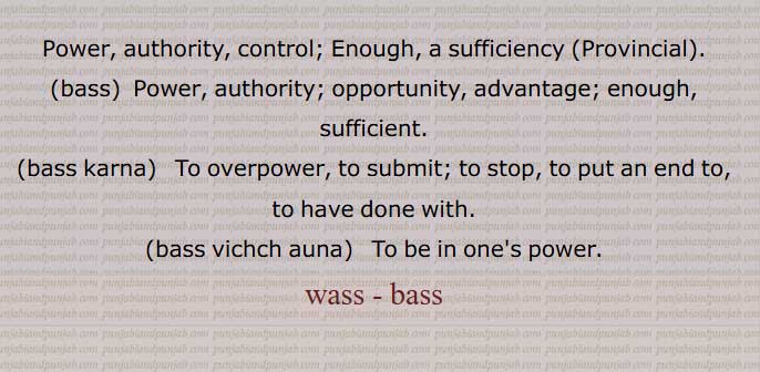  وس۔ بس ,قابو۔ ضبط۔ اختیار۔ زور۔ طاقت۔,واہ۔ٹل,وسا,وسا,وس پاؤا,وس پیا,وس چلا,وس دا روگ,وس دی گل نہ ہونا,وس کرایاں۔وس کیتے,وس کرنا۔ بس کرنا,وس گت,وس لائیم,وس لگدے,وس لگا,وس نہ چلا,وس نہ رہا,وس وچ آنا۔بس وچ آنا,وس وچ ہونا۔ بس وچ آنا,بس وچ کرنا۔بس وچ کرنا,وس ورتی ہونا,وس وہا,وس لگیں,وسا,وسوں باہر/ باہرا,وسی,وسی کار,وسیکارتا,وسیکاری,وسکیرن,وسیں۔وسیں وسیں ,وسّیں وسّیں,وسّیں,بساا,بسے,بس کرا دینا,بس وچ رکھنا,Power, authority, control, bass karna,bass vichch auna,wass , ਵੱਸ ,wass , ਬਸੱ bass, بسّ, وسّ,,  