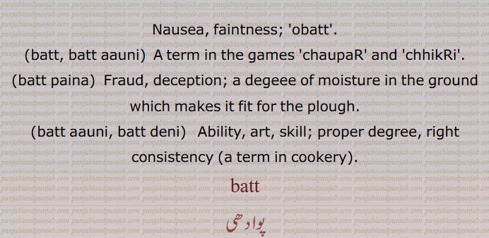  بت, الٹی, قے, اپرچھل, اباک,بےہوشی,چوپٹ اور چھکڑی کی ایک چال, فریب,دھوکھا,ٹھگی,
بتی کا مکبر,اٹکل, استادی,بت/وت پینا,زمین میں نمی کی کمی جو اسے ہل کے لئے موزوں بناتی ہے,بت آؤنی, بت دینی, صلاحیت, فن,بت چڑھنا,کویلا یا کسماں ہو جانا, ضرورت سے زیادہ کڑھ جانا,بت سر,بت سر آنا,بت کھنجھنا, وقت یا موقع نکل جانا,Nausea, faintness, ,batt, batt aauni,  A term in the games 'chaupaR' and 'chhikRi',batt paina,  Fraud,batt aauni, batt deni,   Ability, art, skill,batt,  