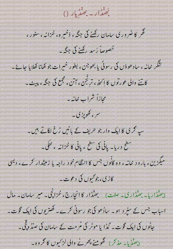 بھنڈار, بَھنڈار, ، گھر کا ضروری سامان رکھنے کی جگہ ؛ ذخیرہ ؛ خزانہ ؛ مجازاً شراب خانہ  ,، سر ، کھوپڑی  ،، پھکیتی کی ایک ضرب جو بائیں پہلو پر لگاتے ہیں ، سپہ گری کا ایک وار جو حریف کے ,بائیں رخ لگاتے ہیں  ، سطح دریا پانی کی سطح ، پانی کا خزانہ ، ٹنکی،میگزین ، بارود خانہ ؛ وہ گاؤں جس کا انتظام خوڈ راجہ یا زمیندار کرے ، دیسی گاڑی ؛ جوگیوں کی دعوت
بھنٛڈارن باورچن,بھنٛڈاری  ناؤ کے اگلے پچھلے نکیلے سروں کی خالی اور عام استعمال میں نہ آنے والی جگہ میں ملاحوں اور کشتی کے دیگر کارنٛدوں کا سامان رکھنے کو بنی ہوئی جگہ,غنی, مُخَیَّر,شراب خانے کا مہتمم,شراب کشید کر نے والا,بنانے والا,باورچی, خانساماں,جہاز کے سامان کی نگرانی کر نے والا,بھنٛڈاری پَن بھنٛڈاری کا پیشہ, خزانچی کا عہدہ,بھنٛڈارا کرنا   بھوکوں کے لیے کھانا پکوانا,بھنٛڈارا کُھل جانا  بھانٛڈا پھوٹ جانا,بھنٛڈارا بھنٛڈار, لنٛگر, دعوت عام,بھنٛڈار خانہ,باورچی خانہ, پھکیتی کا وار جو حریف کے بائیں رخ کیا جائے, بھنٛڈار,مجازاً  کھوپڑی, سر ,بھنٛڈا,Atreasury, a store-house, godown, warehouse, asadhu or faqir's kitchen, a sadhu's food, the stomach. a company of girls or women met for, spinning, infamy, dishonour, slander, abuse,bhaNDara,  A sadhu or faqir's cooking place; a fagir or sadhu's food, a feast given to sadhus,bhaNDaaran,  Treasurer; a storekeeper; a sadhu's or faqir's cook, a house steward; a caste of Khattris, a person belonging to that caste,bhaNDaar, bhanDiyaar, ਭੰਡਾਰ, ਭੰਡਾਰਾ, ਭੰਡਾਰਣ, ਭੰਡਾਰੀ