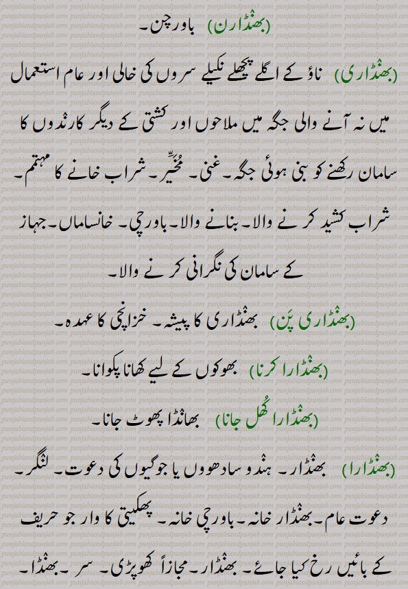 بھنڈار, بَھنڈار, ، گھر کا ضروری سامان رکھنے کی جگہ ؛ ذخیرہ ؛ خزانہ ؛ مجازاً شراب خانہ  ,، سر ، کھوپڑی  ،، پھکیتی کی ایک ضرب جو بائیں پہلو پر لگاتے ہیں ، سپہ گری کا ایک وار جو حریف کے ,بائیں رخ لگاتے ہیں  ، سطح دریا پانی کی سطح ، پانی کا خزانہ ، ٹنکی،میگزین ، بارود خانہ ؛ وہ گاؤں جس کا انتظام خوڈ راجہ یا زمیندار کرے ، دیسی گاڑی ؛ جوگیوں کی دعوت
بھنٛڈارن باورچن,بھنٛڈاری  ناؤ کے اگلے پچھلے نکیلے سروں کی خالی اور عام استعمال میں نہ آنے والی جگہ میں ملاحوں اور کشتی کے دیگر کارنٛدوں کا سامان رکھنے کو بنی ہوئی جگہ,غنی, مُخَیَّر,شراب خانے کا مہتمم,شراب کشید کر نے والا,بنانے والا,باورچی, خانساماں,جہاز کے سامان کی نگرانی کر نے والا,بھنٛڈاری پَن بھنٛڈاری کا پیشہ, خزانچی کا عہدہ,بھنٛڈارا کرنا   بھوکوں کے لیے کھانا پکوانا,بھنٛڈارا کُھل جانا  بھانٛڈا پھوٹ جانا,بھنٛڈارا بھنٛڈار, لنٛگر, دعوت عام,بھنٛڈار خانہ,باورچی خانہ, پھکیتی کا وار جو حریف کے بائیں رخ کیا جائے, بھنٛڈار,مجازاً  کھوپڑی, سر ,بھنٛڈا,Atreasury, a store-house, godown, warehouse, asadhu or faqir's kitchen, a sadhu's food, the stomach. a company of girls or women met for, spinning, infamy, dishonour, slander, abuse,bhaNDara,  A sadhu or faqir's cooking place; a fagir or sadhu's food, a feast given to sadhus,bhaNDaaran,  Treasurer; a storekeeper; a sadhu's or faqir's cook, a house steward; a caste of Khattris, a person belonging to that caste,bhaNDaar, bhanDiyaar, ਭੰਡਾਰ, ਭੰਡਾਰਾ, ਭੰਡਾਰਣ, ਭੰਡਾਰੀ