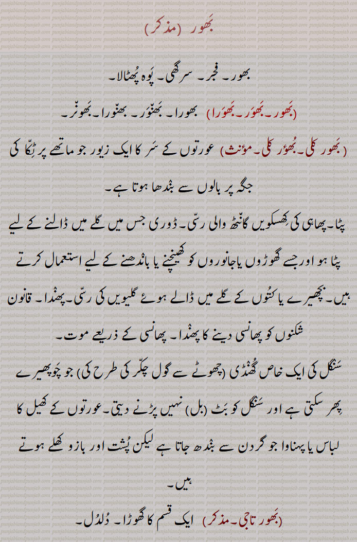   بھورا,ایک طرح کا کالے رنگ کا بھونڈ جو پھولوں پر مست رہتا ہے، بھنورا, ایک طرح کی شہد کی مکھی, آتما, روح،  کیونکہ وہ بھی آخر ساتھ چھوڑ دیتی ہے , کالا کتا,ہرجائی عاشق, خیالات، دلی ارادے ,بھورا, خوبصورت, مست, بے پرواہ,,بھورا بھورا,   حیران, ہکا بکا, جس کی عقل ٹھکانے نہ ہو,,Black bee, large flower-sucking black bee; A bee; the soul; a black dog; a halter.bhaora,bhaura,ਭੌਰਾبھور  ,بھور, فجر, سرگھی, پوہ پھٹالا,,بھور,بھور,بھورا, بھورا, بھنور, بھنورا,بھونر,, بھور کلی,بھؤر کلی,  عورتوں کے سر کا ایک زیور جو ماتھے پر ٹکا  کی جگہ پر بالوں سے بندھا ہوتا ہے,,پٹا,پھاہی کی کھسکویں گانٹھ والی رسی,ڈوری جس میں گلے میں ڈالنے کے لیے پٹا ہو اورجسے گھوڑوں یاجانوروں کو کھینچنے یا باندھنے کے لیے استعمال کرتے ہیں,بچھیرے یا کتوں کے گلے میں ڈالے ہوئے گلیویں کی رسی,پھندا, قانون شکنوں کو پھانسی دینے کا پھندا, پھانسی کے ذریعے موت,
سنگل کی ایک خاص گھنڈی (چھوٹے سے گول چکر کی طرح کی) جو چوپھیرے پھر سکتی ہے اور سنگل کو بٹ (بل) نہیں پڑنے دیتی,عورتوں کے کھیل کا لباس یا پہناوا جو گردن سے بندھ جاتا ہے لیکن پشت اور بازو  کھلے ہوتے ہیں,,بھور تاجی,  ایک قسم کا گھوڑا, دلدل,,بھور اڈنا, جان نکلنا, مر جانا,,بھور بھور, بھور بھورا, بھورا بھورا,,  پھندے دار یا پھندا نما (جیسے لباس),,A bee; flower-sucking black bee; the soul,bhaorkali, bhaoNrkali,   An ornament for ladies' forehead.,bhaor, bhaur, bhaurkali, bhauNrkali, ਭੌਰ,ਭੌਰ ਕੱਲੀ, ਭੌਰਕੱਲੀ، بھوری,بھورا کی مادہ بھونری,بھنور کی مادہ,,انسان کے جسم یا عضو پر بالوں کا کسی ایک جگہ پر چکر کی طرح گھوما ہوا ہونا، سر پر ہو تو اس کو ” پگ بل “ کہتے ہیں,مڑے ہوئے بال,گول چکر کی شکل میں سر یا شانوں کے درمیان   پر اگے ہوئے بال,جسم پر خون کی خرابی کی وجہ سے گھمروڑی بنکر کھال کا مردہ ہو جانا, جوتے کی رگڑ سے پاؤں کی انگلیوں وغیرہ کی جلد سخت ہو کر جو گانٹھ سی بن جاتی ہے,,پاؤں کی انگلی پر ہوا ہوا گول اٹن,پاؤں کی انگلی کے اوپر اٹھا ہوا کراڑا ماس, ماتھے کی تیوڑی منحوس انداز میں , گھوڑی گھوڑے کے ماتھے پر چھوٹے بالوں کا چکر جس کو اچھا نہیں تصور کیا جاتا,چکر کے دھرے میں لکڑی کا چھلا,چرخہ کے تکلا کے ساتھ لگائی ہوئی گول ٹکڑی جس کی وجہ سے مڈھا   آگے نہیں کھسک سکتا,,بھوری لڑنا,جسم کا آرام سے نہ بیٹھ سکنا,جسم کو اچوی لگنا,,بھوری والا,نحس,,A ring or curl of hair,   a corn on the toes; A wooden ring in the spindle of a wheel.bhaori, bhauri,ਭੌਰੀ,   Borla Maang Tikka
Black bee،   ਭੰਵਰਾ, bhaor, bhaur,ਭੌਰ, Borla Maang Tikka, ٹکا, 