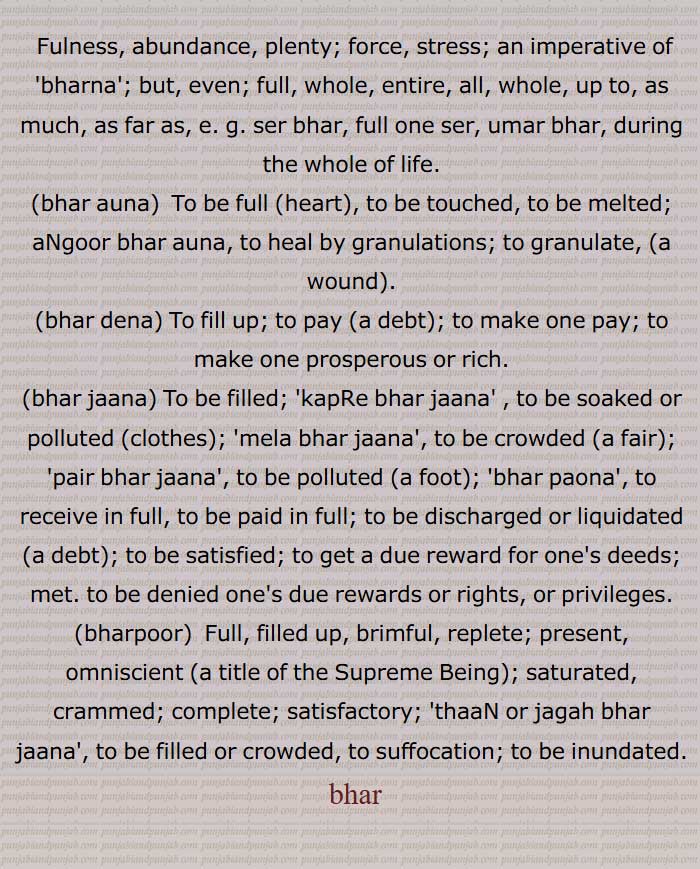 بھر جوانی,بھر آنا, بھر آؤنا,بھر آوڽا,بھر بھارا,مذکر)  پورا بھار (بوجھ) , پوری ذمہ داری بھر بھکن کے,بھر پانا,بھر پور,  لبالب بھرا ہوا,بھر پورا,بھر پورتا,بھر پورنا,  لبریز کرنا,بھر پوری,بھر پیٹ,بھر جوان,بھر جوانی,بھر جوانی وچ ہونا,بھر دینا,بھر ڈیونا,بھر سونی ہونا,بھرمار,بھر مٹیار,بھر مردان,بھر مردانہ,بھر مقدور,  Fulness, abundance, plenty; force, stress; an imperative of  bharna ; but, even; full, whole, entire, all, whole, up to, as much, as far as,  ser bhar, full one ser, umar bhar, during the whole of life,bhar auna,bhar dena,bhar jaana, bhar, , بَھر, بھر,  