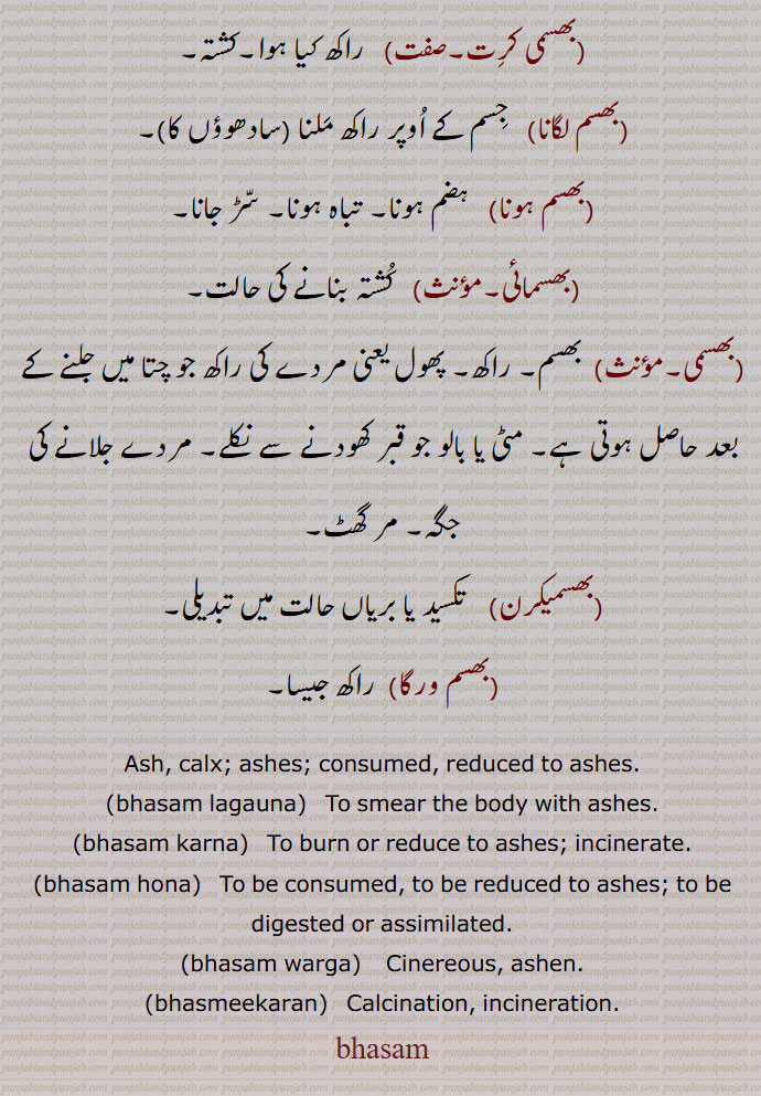 بھسم ,بھبوت, راکھ, سواہ, چتا کی راکھ,نا قابل کاشت دلدلی زمین, کشتہ,پتھری کا روگ,بھسم بھوت,بھسم بھوت ہونا,بھسم رمانا,بھسم کرنا,بھسم ہونا,بھسما, وسمہ,بھسما,بھسما بھوت,بھسما بھوت ہونا,بھسما بھوس,بھسما دھاری,بھسما سر,بھسمانگ,بھسمک,بھسمنت,بھسمی بھوت,بھسمی کرت,بھسم لگانا,بھسم ہونا,بھسمائی,بھسمی,مردے جلانے کی جگہ, مر گھٹ,بھسمیکرن,بھسم ورگا,Ash, calx, ashes,consumed,bhasam lagauna,bhasam karna,ਭਸਮ ਕਰਨਾ,bhasam hona,bhasam warga,ਭਸਮ ਵਰਗਾ, Cinereous, ashen,bhasmeekaran,ਭਸਮੀਕਰਨ,incineration,بھسم,bhasam, ਭਸਮ,
