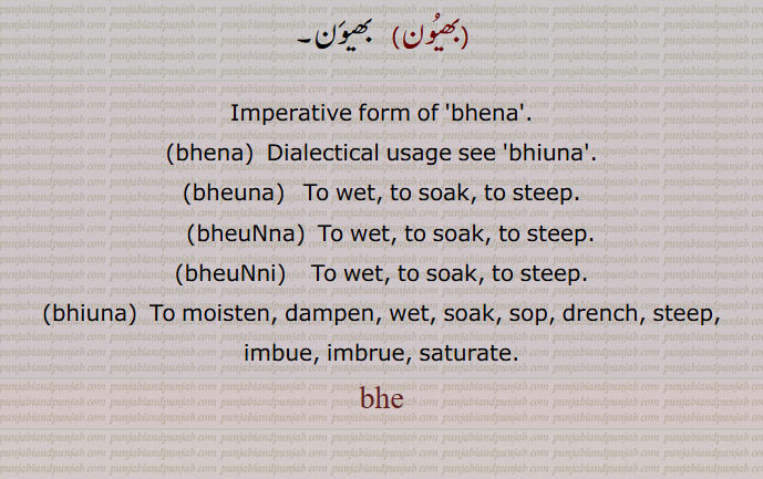   بھے,بھینا ,بھیونا,  بِھیوننا, بھیؤں بھیؤں کے جتیاں مارنا,بھیں,بھیں بھیں کھانا,بھیں بھیں کے مارنا, بہت بے عزتی کرنا, شرمندہ کرنا,بھین, بھیون, bhena,bhena, ਭੇਣਾ,bhiuna,bheuna,  ਭੇਉਣਾ,To wet, to soak, to steep,bheuNna, ਭੇਓਂਣਾ ,bheuNni,  ਭੇਉਂਣੀ,bhiuna,ਭਿਓਣਾ,To moisten, dampen, wet, soak, sop, drench, steep, imbue, imbrue, saturate,bhe,  
