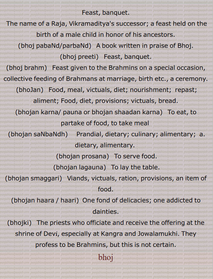  بھوج, بھنا ہوا غلہ, لڑکے کے پیدا ہونے پر جو بھوجن کرایا جائے پتروں کی ترپتی کے لیے, جگ, بھوجن, کھانا,ان, خوراک, رسد, روٹی, پرشاد, کھانا, بھوج پریتی, بھوج براہم, بھوجا, بھوج کرنا, بھوجن کھلانا, بھوج پربندھ, بھوجن, بھوجن پروسنا, بھوجن چکھنا, بھوجن کرنا/ پاؤنا,بھوجن شادن کرنا, بھوجن سنبندھی, بھوجن سمگری, بھوجن شالہ, بھوجن لگاؤنا, بھوجن بھنڈار,بھوجن ہارا / ہاری, بھوجڑی, بھوجکی, Feast, banquet,  bhoj pabaNd/parbaNd, bhoj preeti, bhoj brahm, bhoJan, bhojan karna/ pauna or bhojan shaadan karna, bhojan saNbaNdh, bhojan prosana, bhojan lagauna, bhojan smaggari, bhojan haara / haari, bhojki, bhoj, ਭੋਜ ਪ੍ਰੀਤੀ,   ਭੋਜ ਬ੍ਰਹਮ, ਭੋਜਨ, ਭੋਜਨ ਕਰਨਾ, ਭੋਜਨ ਕਰਨਾ, ਭੋਜਨ ਪਾਉਣਾ, ਭੋਜਨ ਸਬੰਧੀ, ਭੋਜਨ ਸੰਬੰਧੀ, ਭੋਜਨ ਪਰੋਸਣਾ,  ਭੋਜਨ ਲਗਾਉਣਾ,  ਭੋਜਨ ਸਮੱਗਰੀ, ਭੋਜਕੀ,ਭੋਜ,