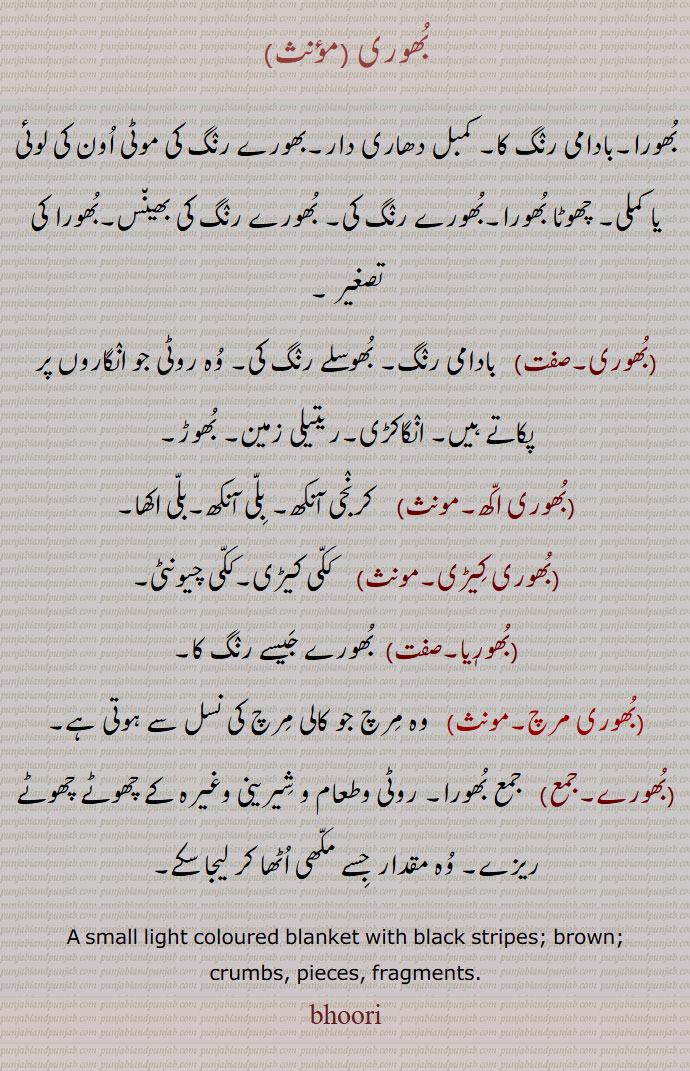 bhoor ,ਭੂਰ، بھور, 
A striped blanket; coarse blanket; light brown with black stripes or black with white stripes; Brown; a term applied to a tame bear by jugglers; a division of Jats,bhoora jawaan,A term applied to a tame bear by jugglers,bhoora laal, Tan, dark,bhoora reechh, Type of bear, Urus arctos, brown bear,bhoora,ਚੂਰਾ  بُھوری,بُھورا,بادامی رنٛگ کا, کمبل دھاری دار,بھورے رنٛگ کی موٹی اُون کی لوئی یا کملی,چھوٹا بُھورا,بُھورے رنٛگ کی, بُھورے رنٛگ کی بھین٘س,بُھورا کی تصغیر ,بُھوری, بادامی رنٛگ, بُھوسلے رنٛگ کی, وُہ روٹی جو انٛگاروں پر پکاتے ہیں, انٛگاکڑی,ریتیلی زمین, بُھوڑ,بُھوری اکّھ,کرنٛجی آنکھ, بِلّی آنکھ,بلّی اکھا,بُھوری کِیڑی,  ککّی کیڑی,ککّی چیونٹی,بُھورٖیا,  بُھورے جَیسے رنٛگ کا,بُھوری مرچ,وہ مِرچ جو کالی مِرچ کی نسل سے ہوتی ہے,بُھورے, جمع بُھورا, روٹی وطعام و شِیرینی وغیرہ کے چھوٹے چھوٹے ریزے, وُہ مقدار جِسے مکّھی اُٹھا کر لیجا سکے,A small light coloured blanket with black stripes; brown;crumbs, pieces, ragments,bhoori, 