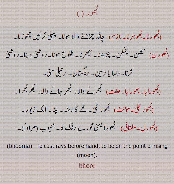 bhoor ,ਭੂਰ، بھور, 
بُھور,,بُھورنا,بُھوہرنا, چانٛد چڑھنے والا ہونا, پہلی کِرنیں چھوڑنا,بُھورن,   نکلن, چمکن,چڑھنا,اُبھرنا,طلوع ہونا,روشنی دینا,روشنی کرنا,دنیا یا زمین, ریگستان, رتیلی مٹی,بُھوراہا,بھوراہا,  بُھرنے والا, بُھر جانے والا, بُھربُھرا,بُھؤر کلی,  بَھور کلی, گلے کا رسّہ,پٹا, ایک زیور,بُھورل,  بُھورا یعنی گورے رنٛگ کا, محبوب  مراداً,bhoorna,   ਭੂਰਨਾ , To cast rays before hand, to be on the point of rising (moon),bhoor,
