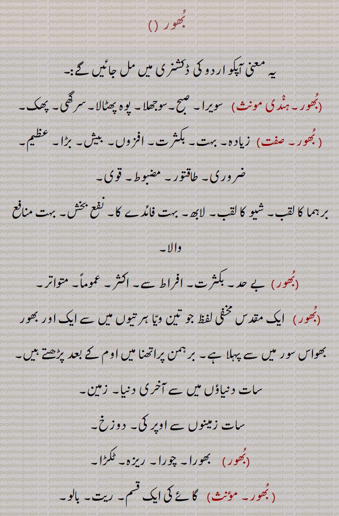 bhoor ,ਭੂਰ، بھور, 
  بُھور ,سویرا, صبح,سوجھلا, پوہ پھٹالا,سرگھی, پھک, زیادہ۔,بہت, بکثرت, افزوں, بیش, بڑا عظیم, ضروری, طاقتور, مضبوط, قوی,برہما کا لقب,شیو کا لقب, لابھ, بہت فائدے کا, نفع بخش, بہت منافع والا,بے حد, بکثرت, افراط سے, اکثر, عموماً, متواتر, ایک مقدس مخفی لفظ جو تین ویّا ہرتیوں میں سے ایک اور بھور بھواس سور میں سے پہلا ہے, برہمن پراتھنا میں اوم کے بعد پڑھتے ہیں,سات دنیاؤں میں سے آخری دنیا, زمین,سات زمینوں سے اوپر کی,دوزخ, بھورا, چورا, ریزہ, ٹکڑا,  گائے کی ایک قسم, ریت, بالو,بُھور, چشمہ, آبشار, سوتا, فوارہ, خیرات, بھیک,دان پُن,بُھور لوک,   زمین, خط استوا سے جنوب کے ملک,بُھور بانٹْنا    خیرات دینا, بھیک دینا, بہت سے غریبوں کو دان کرنا,بُھورا, روٹی وغیرہ کا ریزہ, بھورا,چورا, ریزہ, ٹکڑا,روٹی وغیرہ کا ریزہ,ہلکا دیسی کمبل,وہ سیاہ رن٘گ جس میں سرخی اور زردی ملی ہوئی ہو ، مٹیالا,بھور, بھولا, یورپ کے دیس کا رہنے والا، گورا، یورپین, بورا, کچی چینی کو پکا کر اور صاف کر کے بنائی ہوئی چینی, کچی چینی, کھان٘ڈ,ایک قسم کا کبوتر جس کی پیٹھ کالی اور اس پر سفید چتیاں ہوتی ہیں, کسی گاؤں کی وہ زمین جو گاؤں والوں کی رہائش سے دور ہو,زمین کی ایک قسم, بھوڑ,زراعت کے آلات میں ایک آلہ جس میں ایک خمدار کمانی میں معلق کڑیوں سے ایک لکڑی جس کو بھورا کہتے ہیں معلق ہوتی ہے,بُھورُہَ,  درخت, شجر,        bhoor, bhur, bhoora, bhura, bhoori, bhuri, bhurna, bhoorna, ਭੂਰ, ਭੂਰਾ ,ਭੂਰੀ, ਭੂਰਨਾ, 