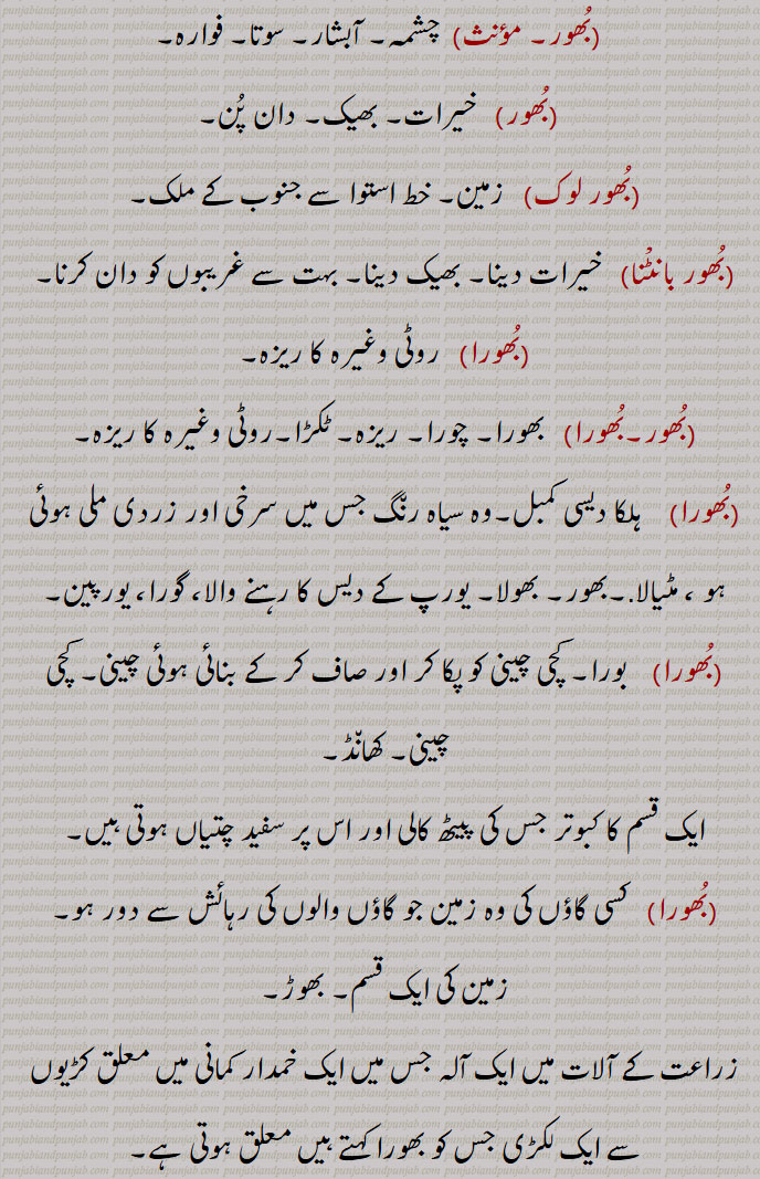 bhoor ,ਭੂਰ، بھور, 
  بُھور ,سویرا, صبح,سوجھلا, پوہ پھٹالا,سرگھی, پھک, زیادہ۔,بہت, بکثرت, افزوں, بیش, بڑا عظیم, ضروری, طاقتور, مضبوط, قوی,برہما کا لقب,شیو کا لقب, لابھ, بہت فائدے کا, نفع بخش, بہت منافع والا,بے حد, بکثرت, افراط سے, اکثر, عموماً, متواتر, ایک مقدس مخفی لفظ جو تین ویّا ہرتیوں میں سے ایک اور بھور بھواس سور میں سے پہلا ہے, برہمن پراتھنا میں اوم کے بعد پڑھتے ہیں,سات دنیاؤں میں سے آخری دنیا, زمین,سات زمینوں سے اوپر کی,دوزخ, بھورا, چورا, ریزہ, ٹکڑا,  گائے کی ایک قسم, ریت, بالو,بُھور, چشمہ, آبشار, سوتا, فوارہ, خیرات, بھیک,دان پُن,بُھور لوک,   زمین, خط استوا سے جنوب کے ملک,بُھور بانٹْنا    خیرات دینا, بھیک دینا, بہت سے غریبوں کو دان کرنا,بُھورا, روٹی وغیرہ کا ریزہ, بھورا,چورا, ریزہ, ٹکڑا,روٹی وغیرہ کا ریزہ,ہلکا دیسی کمبل,وہ سیاہ رن٘گ جس میں سرخی اور زردی ملی ہوئی ہو ، مٹیالا,بھور, بھولا, یورپ کے دیس کا رہنے والا، گورا، یورپین, بورا, کچی چینی کو پکا کر اور صاف کر کے بنائی ہوئی چینی, کچی چینی, کھان٘ڈ,ایک قسم کا کبوتر جس کی پیٹھ کالی اور اس پر سفید چتیاں ہوتی ہیں, کسی گاؤں کی وہ زمین جو گاؤں والوں کی رہائش سے دور ہو,زمین کی ایک قسم, بھوڑ,زراعت کے آلات میں ایک آلہ جس میں ایک خمدار کمانی میں معلق کڑیوں سے ایک لکڑی جس کو بھورا کہتے ہیں معلق ہوتی ہے,بُھورُہَ,  درخت, شجر,        bhoor, bhur, bhoora, bhura, bhoori, bhuri, bhurna, bhoorna, ਭੂਰ, ਭੂਰਾ ,ਭੂਰੀ, ਭੂਰਨਾ, 