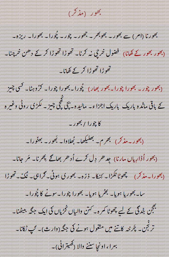 bhor, ਭੋਰ,
         بھور ,بھورنا  سے بھور, بھوبھر, جھور, چور, چورا, بھورا, ریزہ,
,بھور بھور کے کھانا,  فضول خرچی نہ کرنا, تھوڑا تھوڑا کر کے دھن خرچنا, تھوڑا تھوڑا کر کے کھانا,,بھور چور, بھورا چورا,بھور بھار)   چورا,بھورا چورا, کروہٹا, کسی چیز کے باقی ماندہ باریک  باریک اجزاء, مالیدہ,بچی کھچی چیز, لکڑی روٹی وغیرہ کا چورا / بھور,,بھور,  بھرم, بھلیکھا, بھلاوا, بھور, بھنورا,,بھور اڈاریاں مارنا, جدھر دل کرے ادھر بھاگے  پھرنا, مر جانا, بھورا,     چھوٹا ٹکڑا, کنکا, ذرہ, بھوری ہوئی,گراہی, ٹک,تھوڑا سا,بھوریا ہویا, بھریا ہویا, بھورا چورا,سونے کا چورا,,بھجن بندگی کے لیے چھوٹا کمرہ, کتن والیاں کڑیاں کی ایک جگہ بیٹھنا, ترنجن, چرخہ کاتنے میں مشغول ہونے کی جگہ , گپ ٹکانا, بہرا، اونچا سننے والا  بھورا,   ذرا تھوڑا, رتاک, تھوڑا جیسا,,بھورا بھر,   تھوڑا سا, 