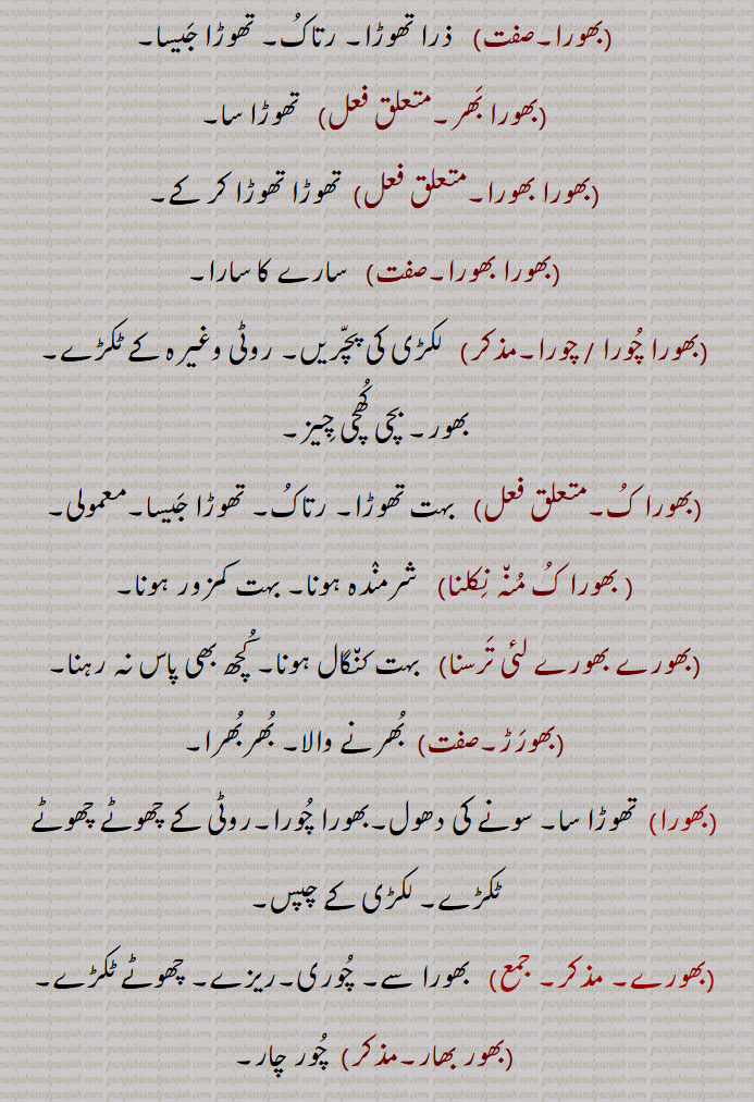 bhor, ਭੋਰ,
بھورا بھورا,  تھوڑا تھوڑا کر کے,,بھورا بھورا,   سارے کا سارا,,بھورا چورا / چورا,  لکڑی کی پچریں, روٹی وغیرہ کے ٹکڑے, بھور, بچی کھچی چیز,,بھورا ک,  بہت تھوڑا, رتاک, تھوڑا جیسا,معمولی , بھورا ک منہ نکلنا  شرمندہ ہونا, بہت کمزور ہونا,,بھورے بھورے لئی ترسنا,   بہت کنگال ہونا, کچھ بھی پاس نہ رہنا,,بھورڑ,  بھرنے والا, بھربھرا, بھورا, تھوڑا سا, سونے کی دھول,بھورا چورا,روٹی کے چھوٹے چھوٹے ٹکڑے, لکڑی کے چپس,
 بھورے,     بھورا سے, چوری,ریزے, چھوٹے ٹکڑے,,بھور بھار,  چور چار,,بھورنا,   چور ہو جانا, ریزہ ریزہ کر دینا,توڑنا, کسی چیز کو ہاتھ سے مسل کر ریزہ ریزہ کرنا, مکئی / جوار کی چھلی کے دانے اتارنا, ٹکڑوں میں تقسیم کرنا, بے ایمانی سے دوسرے کا مال آہستہ آہستہ اپنے استعمال کے لیے لینا, کسی بھی چیز کو دوسرے سے کھسکا کر لے لینا,