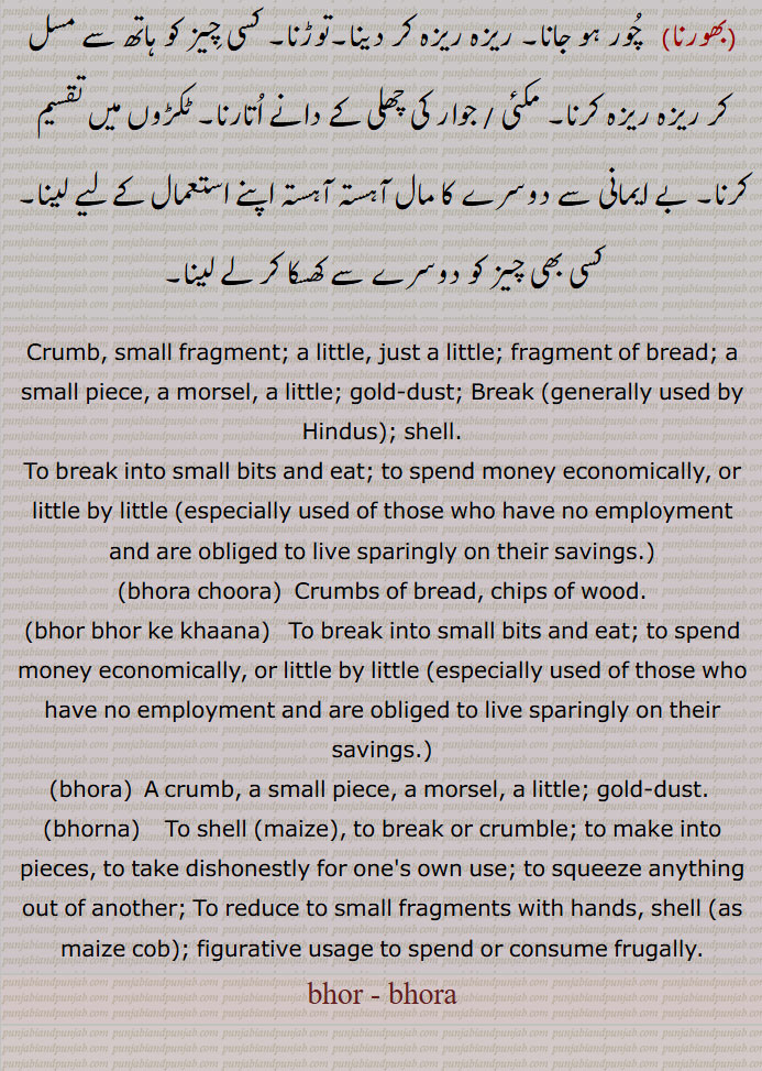 bhor, ਭੋਰ,
Crumb, small fragment; a little, just a little; fragment of bread; a small piece, a morsel, a little; gold-dust; Break ; shell,To break into small bits and eat; to spend money economically, or little by little   used of those who have no employment and are obliged to live sparingly on their savings,bhora choora,  Crumbs of bread, chips of wood,bhor bhor ke khaana,  To break into small bits and eat; to spend money economically, or little by little  ; figurative usage to spend or consume frugally,bhor , bhora,ਭੋਰਨਾ, ਭੋਰ,  ਭੋਰਨਾ, bhorna
