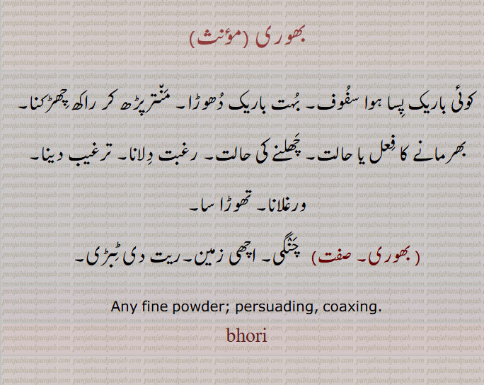 bhor, ਭੋਰ,
  ",بھوری, کوئی باریک پسا ہوا سفوف, بہت باریک دھوڑا, منترپڑھ کر راکھ چھڑکنا, بھرمانے کا فعل یا حالت, چھلنے کی حالت, رغبت دلانا, ترغیب دینا, ورغلانا, تھوڑا سا,   بھوری,   چنگی, اچھی زمین,ریت دی ٹبڑی, Any fine powder; persuading, coaxing. bhori, ਭੋਰੀ,