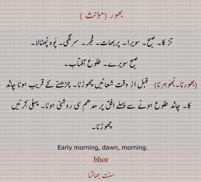  بھور , تڑ کا, صبح, سویرا, پربھات, فجر, سرگھی, پَوہ پُھٹالا,صبح سویرے. طلوع آفتاب.بھورنا.بُھوہرنا)    قبل از وقت شعائیں چھوڑنا. چڑھنے کے قریب ہونا چانٛد کا. چانٛد طلوع ہونے سے پہلے افق پر مدھم سی روشنی ہونا. پہلی کِرنیں چھوڑنا,  Early morning, dawn, morning,bhor, ਭੋਰ,