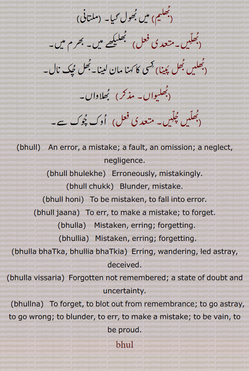بھل, بھل بخشوانا, بھل چک,بھل ونجنا,بھل بھل جانا ,بھل بھلا جانا, بھل بھلا جانا,بھل بہنا,بھل پینا,بھل بھلیا,بھل بھلیکھ, بھل بھلیکھ,بھل جانا,بھل چک,بھلا بیٹھنا,بھلا دینا,بھلا,بھلا بھٹکا۔ بھلا بھٹکیا,بھلا چکا,بھلا وِسرِیا,بھلام,بھلامیں,بھلامیں,بھل بھلیکھے, بھلامِیں,بھلانا,بھلاندر,بھلانا۔,بھلاندرا,بھلاندرا,بھلاندرے,بھلاوا,بھلاوا,بھلاوا دینا, بھلاوڑا,بھلاؤنا,بھلاونی,بھلاویں,بھلاویں اکھر, بھلاؤ, بھلاؤ بیر, بھلاؤڑا, بھلاؤڽا, بھلاؤنی, بھلائی , بھلائی دینا , بھلائی کھانا,بھلتن,بھلڑ,بھلڑا,بھلڑے, بھول گئے,بھلکڑ,بھلن ہار,بھلنا,بھلواں,بھلوانا۔,بھلواونا,بھلونی,بھلی,بھلی پاؤنا,بھل پؤنا,بھلے چکے,بھلے وِسرے,بھلِیا,بھلیا بھٹکیا۔ بھلیا چکیا,بھلیا بھٹکیا۔ بھلیا چکیا,بھلیا وِسرِیا,بھلیا وِسرِیا,بھلیاں,بھلیاں لاونا,بھلیکا۔ بھلیکھا,بھلاندر,بھلیکھا پاؤُ,بھلیکھا کھانا,بھلیکھڑا,بھلیکھڑا لینا,بھلیکِھیاں وِچ رڑھنا,بھلیم,بھلیں,بھلیں بھل پینا,بھلیواں,بھلیں چلیں,اوک چوک, bhull,   ਭੁਲੱ ,An error, a mistake, a fault, an omission, a neglect, negligence,bhull bhulekhe, ,bhull chukk,bhull honi, bhull jaana,bhulla,  ਭੁਲਾੱ ,bhullia,  ਭੁਲਿੱਆ ,bhulla bhaTka, bhullia bhaTkia, bhulla vissaria,bhullna,  ਭੁਲੱਣਾ , bhul  , ਭੁਲ,,  