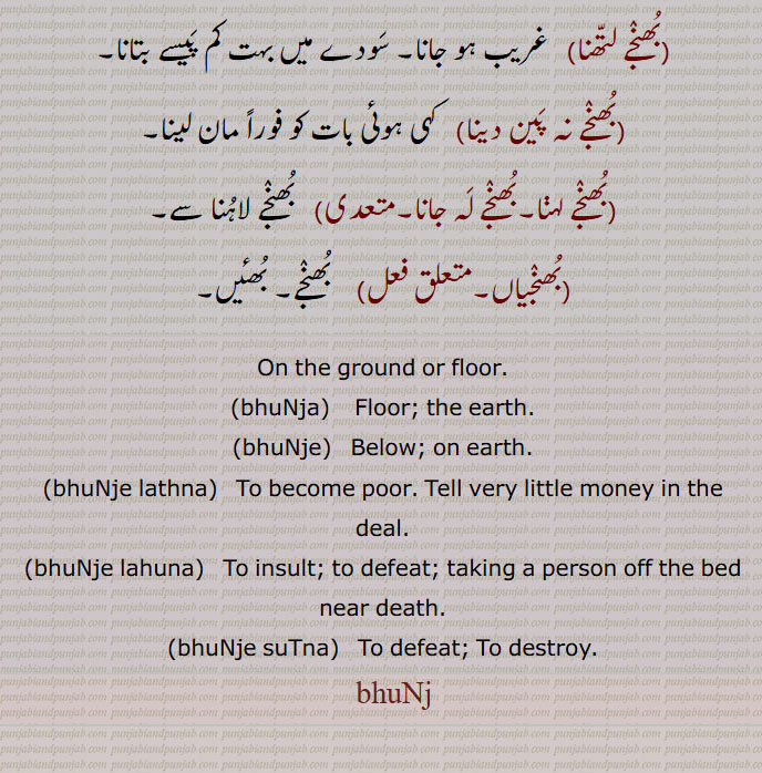 بھنج,bhunj, ਭੁੰਜ,بھنجے  ,bhuNje , ਭੁੰਜੇ,بھنج ,بھنجا,بھنجا,بھنجے,  نیچے, بھوں اوپر, زمین پر,بھنجے اترنا,بھنجے اتارنا,بھنجے بٹھانا,بھنجے ڈگنا,بھنجے سٹنا,بھنجے لاؤنا,بھنجے لاہ دینا,بھنجے لاہنا,بھنجے لتھنا,بھنجے نہ پین دینا,بھنجے لہنا,بھنجے لہ جانا,بھنجیاں, بھئیں,On the ground ,floor,bhuNja,, Below, on earth,bhuNje lathna,bhuNje lahuna,bhuNje suTna,  To defeat, To destroy, bhuNj, 