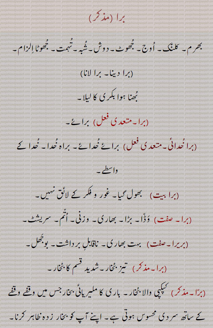  برا, برا خدائی,برا بیت, برا, بریرا,برا پوونا, برا چڑھنا,bra khudai,bra bait,barra,bra, برا,bara, ਬਰਾ , بھرم, کلن٘ک, اُوج, جُھوٹ,دوش,شُبہ,تُہمت, جُھوٹا اِلزام ,بُھنا ہوا بکری کا لیلا ,  برا, برائے,برا خُدائی, برائے خُدائے, براہ خُدا, خُدا کے واسطے,برا بیت,    بھول گیا۔ غور و فکر کے لائق نہیں,برا,  وَڈّا۔ بڑا۔ بھاری۔ وزنی۔ اُتّم۔ سریشٹ,بریرا, بہت بھاری۔ ناقابلِ برداشت۔ بوجَھل,برا,تیز بُخار۔شدید قسم کا بُخار,  کپکپی والا بُخار۔ باری کا ملیریائی بخارجس میں وقفے وقفے کے ساتھ سردی محسوس ہوتی ہے۔ اپنے آپ کو بخار زدہ ظاہر کرنا,برّا پووَنا, ہر کام مُصیبت نظر آنا,برّا چڑھنا,  بُخار چڑھنا, ہر کام مُصیبت نظر آنا,برّا, دُن٘بہ یا دُن٘بہ کا گوشت,Suspicion, charge, calumny, false accusation.,bra khudai,Corrupted from Brae Khudae, for God's sake.,bra bait,  Forgotten, worthy of no consideration;  bara dena, bara launa; roasted goat's 'lela'.,barra,  Fever, ague; sheep or sheep meat.,bra,