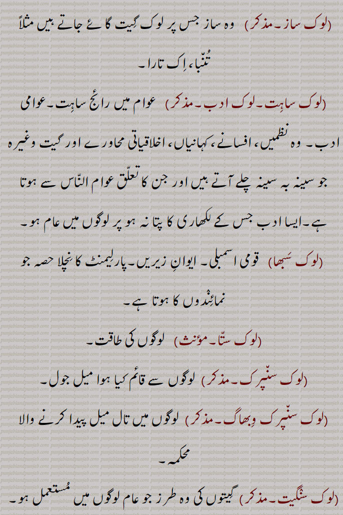 لوک, دُنیا, جہاں, عالم, طبقہ,پردہ,دُنیا کے باشنٛدے,بنٛدے, لُکائی, لوگ,مُنکھ,لوئے۔لٓو۔ خلقت۔پرائے۔بیگانے۔ عوام۔ اشخاص۔ دیس۔پِنٛڈ۔گاؤں۔دیوتاؤں کے مکان یا ٹھہرنے کا مقام۔
فلسفہ میں وہ مقام جہاں لذّت اور الم نیکی اور بدی کے نتیجے کے طور پر تجربے میں آتے ہیں۔ وہ عالم جہاں نیکی و بدی کی سزا و جزا دی جاتی ہے, عالم, سورگ لوک,زمین کے اوپر کا طبقہ, مرتیہ لوک (زمین) :۔
اس کی تقسیم:۔
بُھور لوک   (زمین)۔
بُھوَر لوک   (جہاں مُنی اور سِدھ رہتے ہیں اور جو سورج اور زمین کے درمیان ہے)۔
سوَر لوک   ( جو سُورج اور قُطبی ستارے کے درمیان ہے اور جہاں اِنٛدر مہاراج کا سرگ ہے)۔
مَہَر لوک   ( جہاں بھرِلو اور دوسرے رشی رہتے ہیں، یہ پرلو کے وقت بچ جاتا ہے۔ یہ قطب ستارہ سے اُوپر ہے۔
جَنَر لوک   (جہاں برہما جی کے بیٹے ست کُمار، سنت، سناتن اور ستدن رہتے ہیں)
پَتَر لوک   ( جہاں وَیراگی اور تپشّی رہتے ہیں)۔ 
برہم یا سَتیہ لوک    ( جہاں خود برہما جی رہتے ہیں۔ جو رُوحیں یہاں پہنچ جاتی ہیں وہ اآواگون کے جھگڑوں سے چُھوٹ جاتی ہیں)۔
پاتال  (زمین کے  نِیچے کا طبقہ) :۔ اس کی تقسیم :۔
اتل۔وِتَل۔سُتل۔رساتل۔تلاتل۔مباتل۔ پاتل۔

(لوک آشرت۔صفت)   لوگوں کے آسرے زِنٛدہ رہنے والا۔
(لوک اُکتی۔مؤںث)   لوکوکتی۔
(لوک اکھان۔مذکر)   لوگوں کے مونہہ پر چڑھی بات۔ اکھوت۔ کہاوت۔ مثل۔
(لوک الوک۔مذکر۔ صفت)  یہ دُنیا اور بعد کی دُنیا۔لوک اتے پر لوک، اپنے پرائے۔
(لوک اِنقلاب)  جَن٘تک پرِیوَرتَن (عوام کی تبدیلی)۔
(لوک ایکا۔مذکر)   عوام کا ایکا۔ لوگوں کا اِتفاق۔
(لوک بچار۔مذکر۔ صفت)   لوک وچار۔
(لوک بھاشا۔مؤںث)   عام عوام کی بولی۔
(لوک بھاؤ۔مذکر)  عام لوگوں کا ولوَلہ۔
(لوک بھاوَنا۔ؤںث)   لوگوں سے بھلائی کرنے کی بھاوَنا۔
(لوک بھلا۔مذکر۔ صفت)  لوگوں کی بھلائی کا کام۔
  ( لوک بھلائی۔مونث۔صفت)  عام لوگوں کے بھلے کا کام۔
(لوک پال۔صفت)   لوگوں کو پالنے والا۔مجازاً اللّٰہ تعالیٰ۔پرماتما۔ کرتا۔راجہ۔بادشاہ۔ مِتِھیاس مطابق دس سمتوں کے دیوتا مثلاً شمال کے کُبیر، جنوب کے یمراج وغیرہ۔
(لوک پَتی آرا۔لوک پتیار۔صفت)  لوگوں کا بھروسا  لینے کی حالت یا فعل۔ لوگوں کو خوش کرنے والا۔
(لوک پچارا۔ لوگ پچارا۔لوک رِیت۔مونث)   لوک رِیتی۔ لوک وِہار۔ لوک رِواج۔لوگوں کا رہن سہن کا انٛداز۔