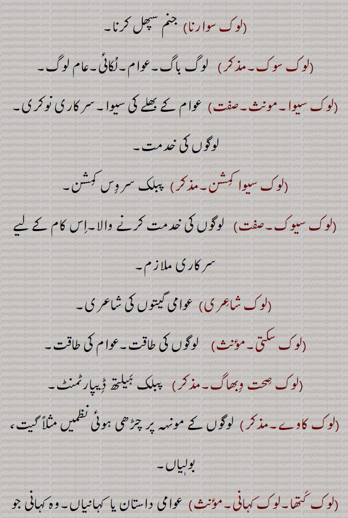 
(لوک پرلوک۔مذکر۔ صفت)  یہ جہاں اور اگلا جہان۔ ہِلت پلت۔ دونوں جہاں۔
(لوک پر لوک سُوارنا)   اچھے کام کر کے دونوں جہانوں میں فلاح پانا۔
(لوک پر لوک گُوانا)   اچھے کام نہ کر کے دونوں جہانوں میں جیون اکارت کھونا۔
(لوک پروان۔صفت) ہر من پیارا۔
(لوک پَری پرت۔لوک پرتیارتیا۔صفت)   ہرمن پیارا۔
(لوک پنتھی۔صفت)  لوگوں کے متعلق۔
(لوک پیار۔مذکر)  لوگوں سے پیار ہمدردی رکھنے کا جذبہ۔
(لوک تا۔مؤںث)   عوام۔ لوکی۔ لوک۔
(لوک تن٘تَر۔مذکر)  لوگوں کا راج۔ لوک راج۔جمہوریّت۔
(لوک تن٘تَراتمک۔صفت)  لوک تن٘تَر سے متعلق۔ جمہوری۔
(لوک چار۔مذکر)    لوکا چار۔
(لوک چال۔مؤنث)  لوک گِیت۔
(لوک چِترا۔مذکر)   ککا کار۔لوک چِتّر کار۔ وہ فنکار جو اپنے فن کے ذریعہ عوام کو کروانے یا ہدایت دینے (پریرَت کرنے) کے لیے متعلقہ تصویر وغیرہ تیار کرے۔
(لوک دردی۔صفت)   لوگوں کا درد بانٹنے والا۔ لوگوں کا ہمدرد۔
(لوک دِکھاوا۔مذکر۔صفت)  لوک لاج کے لیے کِیا جانے والا کام۔ دکھاوا کرنے کی حالت۔ نمائش۔
(لوک دھاڑ۔مؤنث)  لوگوں کا اِکٹّھ۔ جمع۔
(لوک راج۔مذکر)  جَن تن٘تَر۔گن راج۔ جمہوریّت۔
(لوک راجک۔صفت)  جمہوریّت سے متعلق۔
(لوک راجی۔صفت) جمہوریّت سے تعلق۔
(لوک راجیا۔مذکر)  جمہوریّت چاہنے والا۔
(لوک رائے۔مؤنث)  کسی کام سے متعلق لوگوں کی رائے۔ جَن مَت۔ لوک مَت۔
(لوک رِیت۔لوگ رِیت۔لوک رِیتی۔مؤںث) عام لوگوں میں رائج رِواج۔
(لوک ساز۔مذکر)   وہ ساز جس پر لوک گِیت گائے جاتے ہیں مثلاً  تُن٘با، اِک تارا۔
(لوک ساہِت۔لوک ادب۔مذکر)   عوام میں رائج ساہِت۔عوامی ادب۔ وہ نظمیں، افسانے، کہانیاں، اخلاقیاتی محاورے اور گیت وغیرہ جو سینہ بہ سینہ  چلے آتے ہیں اور جن کا تعلّق عوام النّاس سے ہوتا ہے۔ایسا ادب جس کے لکھاری کا پتا نہ ہو پر لوگوں میں عام ہو۔