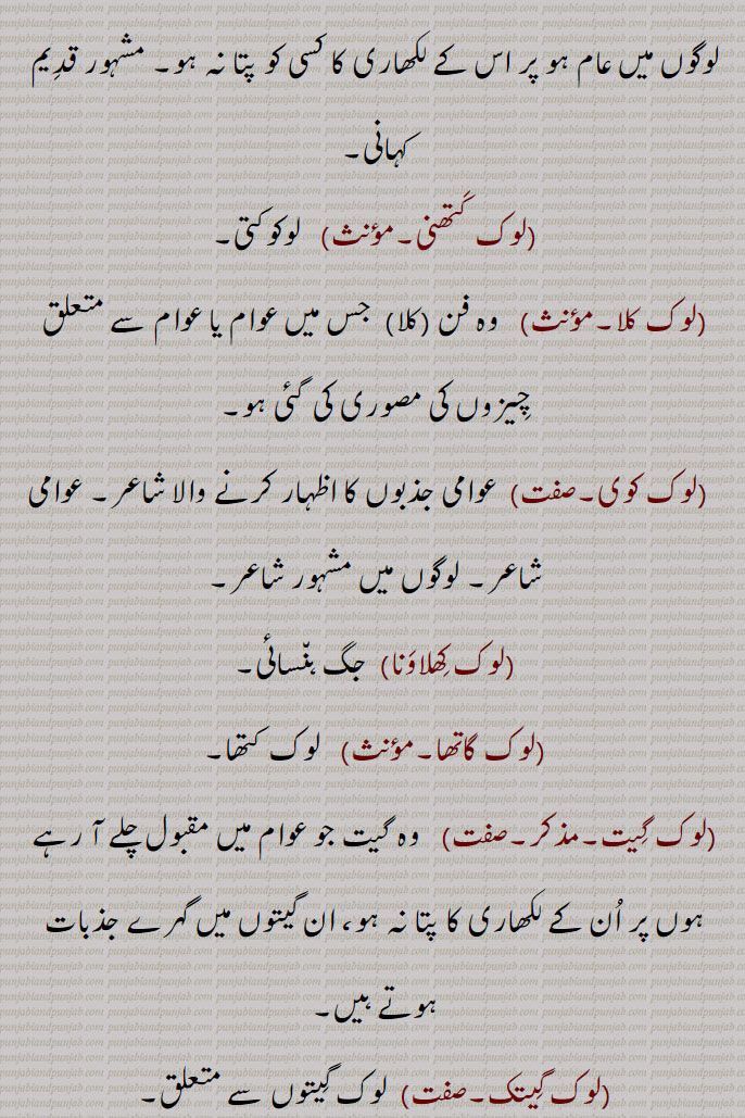 
(لوک پر سِدّھتا۔لوک پرسِدّھی۔مؤنث)   عام عوام میں پیارا ہونے کی حالت۔
 (لوک سَبھا)   قومی اسمبلی۔ ایوانِ زیریں۔پارلِیمنٹ کا نِچلا حصہ جو نمائِنٛدوں کا ہوتا ہے۔
(لوک ستّا۔مؤنث)   لوگوں کی طاقت۔
(لوک سن٘پرک۔مذکر)  لوگوں سے قائم کیا ہوا میل جول۔
(لوک سن٘پرک وِبھاگ۔مذکر)  لوگوں میں تال میل پیدا کرنے والا محکمہ۔
(لوک سنٛگیت۔مذکر)  گِیتوں کی وہ طرز جو عام لوگوں میں مُستعمل ہو۔
(لوک سوارنا)  جنم سپھل کرنا۔
(لوک سوک۔مذکر)   لوگ باگ۔عوام۔لُکائی۔عام لوگ۔
(لوک سیوا۔مونث۔صفت)  عوام کے بھلے کی سیوا۔سرکاری نوکری۔ لوگوں کی خدمت۔
(لوک سیوا کمِشن۔مذکر)  پبلک سروِس کمِشن۔
(لوک سیوک۔صفت)   لوگوں کی خدمت کرنے والا۔اِس کام کے لیے سرکاری ملازم۔
 (لوک شاعِری)  عوامی گیتوں کی شاعری۔
(لوک سکتی۔مؤنث)    لوگوں کی طاقت۔عوام کی طاقت۔
(لوک صِحت وِبھاگ۔مذکر)   پبلک ہَیلتھ ڈِیپارٹمنٹ۔
(لوک کاوے۔مذکر)  لوگوں کے مونہہ پر چڑھی ہوئی نظمیں مثلاً گیت، بولٖیاں۔
(لوک کَتھا۔لوک کہانی۔مؤنث)  عوامی داستان یا  کہانیاں۔وہ کہانی جو لوگوں میں عام ہو پر اس کے لکھاری کا کسی کو پتا نہ ہو۔ مشہور قدِیم کہانی۔
(لوک کَتھنی۔مؤںث)   لوکوکتی۔