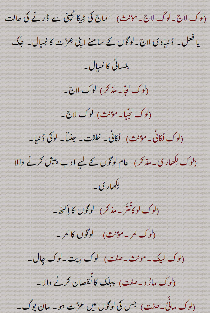 
(لوک کلا۔مؤںث)   وہ فن (کلا)  جس میں عوام یا عوام سے متعلق چِیزوں کی مصوری کی گئی ہو۔
  (لوک کوی۔صفت)  عوامی جذبوں کا اظہار کرنے والا شاعر۔ عوامی شاعر۔ لوگوں میں مشہور شاعر۔
(لوک کِھلاوَنا)  جگ ہن٘سائی۔
(لوک گاتھا۔مؤنث)   لوک کتھا۔
(لوک گِیت۔مذکر۔صفت)   وہ گیت جو عوام میں مقبول چلے آ رہے ہوں پر اُن کے لکھاری کا پتا نہ ہو، ان گیتوں میں گہرے جذبات ہوتے ہیں۔
(لوک گِیتک۔صفت)  لوک گِیتوں سے متعلق۔
(لوک لاج۔لوگ لاج۔مؤںث)   سماج کی ٹِیکا ٹِپنی سے ڈرنے کی حالت یا فعل۔ دُنیاوی لاج۔لوگوں کے سامنے اپنی عِزّت کا خِیال۔ جگ ہنسائی کا خیال۔
(لوک لجّا۔مذکر)  لوک لاج۔
(لوک لجّیا۔مؤںث)  لوک لاج۔
(لوک لُکائی۔مؤںث)   لُکائی۔ خلقت۔ جنتا۔ لوکی دُنیا۔