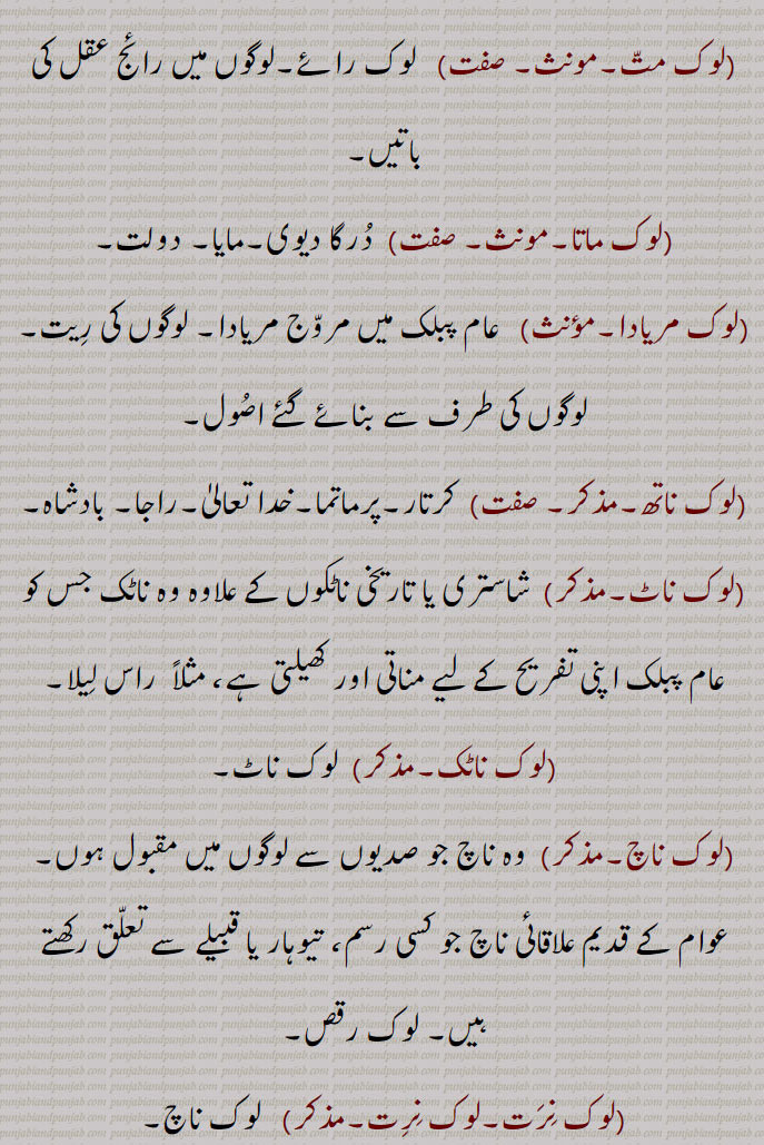 
(لوک لِکھاری۔مذکر)   عام لوگوں کے لیے ادب پیش کرنے والا لِکھاری۔
(لوک لوکان٘تَر۔مذکر)   لوگوں کا اِکٹھ۔
(لوک لہر۔مؤنث)     لوگوں کا لہر۔
(لوک لیک۔مونث۔صفت)   لوک رِیت۔لوک چال۔
(لوک مارُو۔صفت)  پبلک کا نُقصان کرنے والا۔
(لوک مانَیٛ۔صفت)  جس کی لوگوں میں عزّت ہو۔ مان یوگ۔
(لوک متّ۔مونث۔ صفت)   لوک رائے۔لوگوں میں رائج عقل کی باتیں۔
(لوک ماتا۔مونث۔ صفت)  دُرگا دیوی۔مایا۔ دولت۔
(لوک مریادا۔مؤنث)   عام پبلک میں مروّج مریادا۔ لوگوں کی رِیت۔ لوگوں کی طرف سے بنائے گئے اصُول۔
(لوک ناتھ۔مذکر۔ صفت)  کرتار۔پرماتما۔خدا تعالیٰ۔راجا۔ بادشاہ۔
(لوک ناٹ۔مذکر)  شاستری یا تاریخی ناٹکوں کے علاوہ وہ ناٹک جس کو عام پبلک اپنی تفریح کے لیے مناتی اور کھیلتی ہے، مثلاً  راس لِیلا۔
(لوک ناٹک۔مذکر)  لوک ناٹ۔
(لوک ناچ۔مذکر)  وہ ناچ جو صدیوں سے لوگوں میں مقبول ہوں۔ عوام کے قدیم علاقائی ناچ جو کسی رسم، تیوہار یا قبیلے سے تعلّق رکھتے ہیں۔ لوک رقص۔
(لوک نِرَت۔لوک نِرِت۔مذکر)   لوک ناچ۔
(لوک واد۔مذکر)  لوک تَن٘تَر۔
(لوک وِرودھی۔مذکر)  لوگوں کا دُشمن۔ عام لوگوں کا مخالف۔
