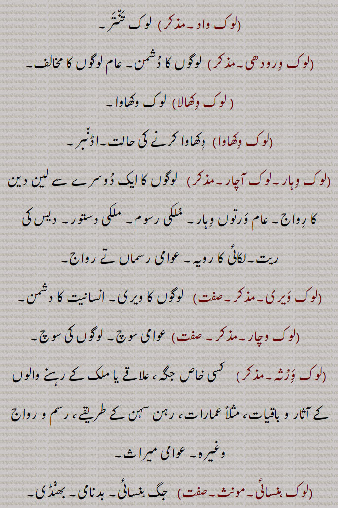 ( لوک وِکھالا)  لوک وکھاوا۔
(لوک وِکھاوا)  دِکھاوا کرنے کی حالت۔اڈن٘بر۔
(لوک وِہار۔لوک آچار۔مذکر)   لوگوں کا ایک دُوسرے سے لین دین کا رِواج۔ عام وَرتوں وِہار۔ مُلکی رسوم۔ ملکی دستور۔ دیس کی ریت۔لکائی کا رویہ۔ عوامی رسماں تے رواج۔
(لوک وَیری۔مذکر۔صفت)   لوگوں کا ویری۔ انسانیت کا دشمن۔
   (لوک وچار۔مذکر۔ صفت)  عوامی سوچ۔ لوگوں کی سوچ۔
(لوک وَِرْثہ۔مذکر)    کسی خاص جگہ، علاقے یا ملک کے رہنے والوں کے آثار و باقیات، مثلاً عمارات، رہن سہن کے طریقے، رسم و رواج وغیرہ۔ عوامی میراث۔
(لوک ہنسائی۔مونث۔صفت)   جگ ہنسائی۔ بدنامی۔ بھنٛڈی۔