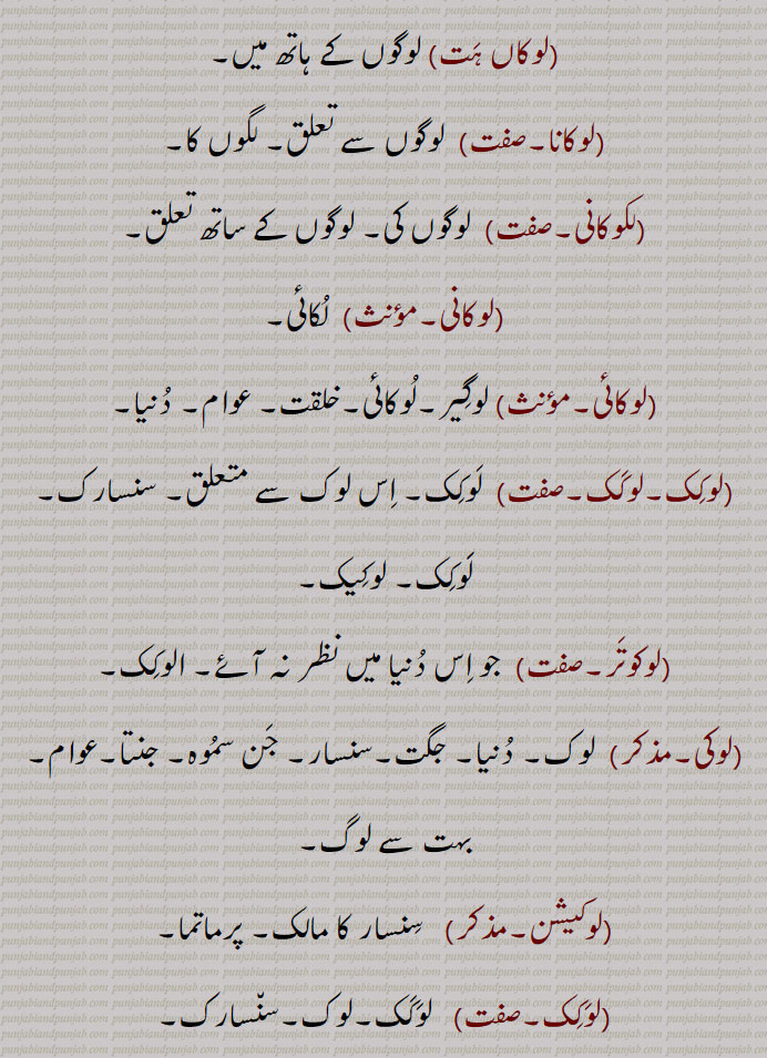 (لوکانی۔مؤںث)  لُکائی۔
(لوکائی۔مؤںث) لوگِیر۔لُوکائی۔خلقت۔ عوام۔ دُنیا۔
(لوکِک۔لوکَک۔صفت)  لَوکِک۔ اِس لوک سے متعلق۔ سنسارک۔ لََوکِک۔ لوکِیک۔
(لوکوتَر۔صفت)  جو اِس دُنیا میں نظر نہ آئے۔ الوکِک۔
(لوکی۔مذکر)  لوک۔ دُنیا۔ جگت۔سنسار۔ جَن سمُوہ۔ جنتا۔عوام۔ بہت سے لوگ۔
(لوکیشن۔مذکر)   سِنسار کا مالک۔ پرماتما۔
(لوَکِک۔صفت)   لوَکَک۔لوک۔سن٘سارک۔
(لوکُکتی۔مؤںث)  لوکوکتی۔ لوک اُکتی۔
(لوکوکتی۔مؤنث)  کہاوت۔ اکَھوت۔اکھان۔لوکُکتی۔لوک کتھنی۔