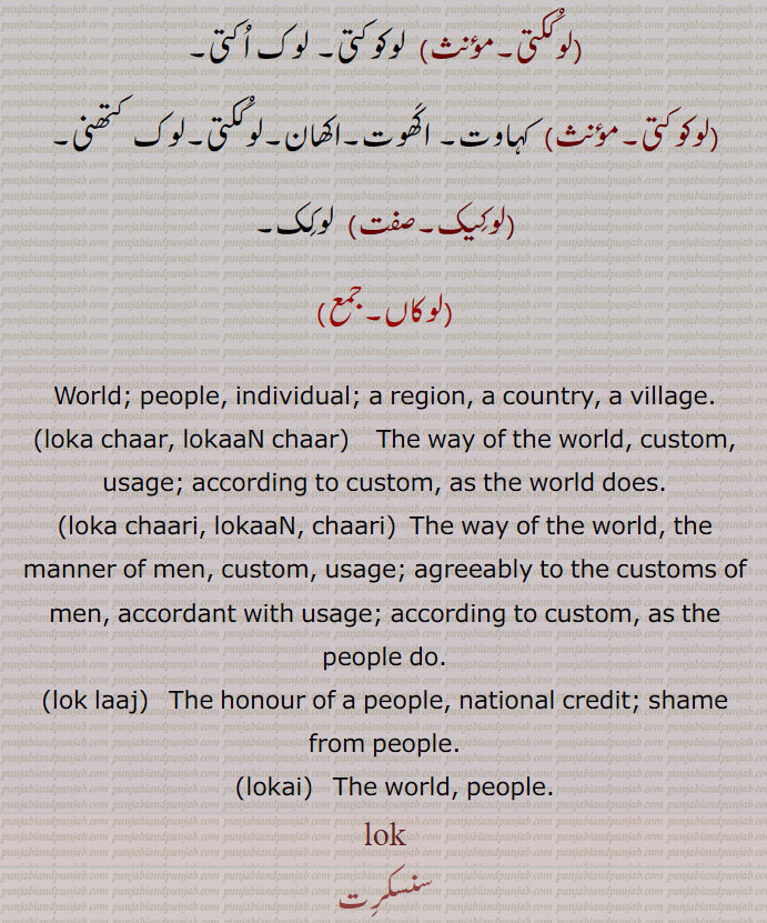 (لوکِیک۔صفت)  لوکِک۔
(لوکاں۔جمع)
World; people, individual; a region, a country, a village.
(loka chaar, lokaaN chaar)    The way of the world, custom, usage; according to custom, as the world does.
(loka chaari, lokaaN, chaari)  The way of the world, the manner of men, custom, usage; agreeably to the customs of men, accordant with usage; according to custom, as the people do.
(lok laaj)   The honour of a people, national credit; shame from people.
   (lokai)   The world, people., lok