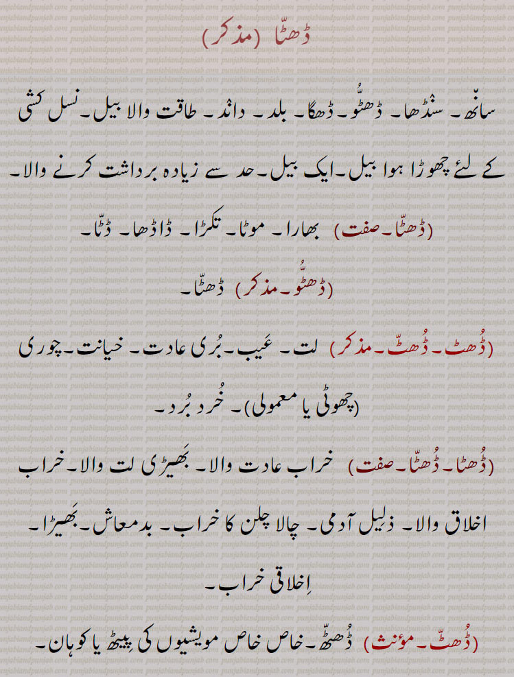  ڈھٹا ,سانھ۔ سنڈھا۔ ڈھٹو۔ڈھگا۔ بلد۔ داند۔ طاقت والا بیل۔نسل کشی کے لٸے چھوڑا ہوا بیل۔ایک بیل۔حد سے زیادہ برداشت کرنے والا,ڈھٹا,بھارا۔ موٹا۔ تکڑا۔ ڈاڈھا۔ ڈٹا,ڈھٹو, ڈھٹا,ڈھٹ۔ڈھٹ, لت۔ عیب۔بری عادت۔ خیانت۔چوری (چھوٹی یا معمولی)۔ خرد برد,ڈھٹا۔ڈھٹا,خراب عادت والا۔ بھیڑی لت والا۔خراب اخلاق والا۔ ذلیل آدمی۔ چالا چلن کا خراب,بدمعاش۔بھیڑا۔ اخلاقی خراب,ڈھٹ, ڈھٹھ۔خاص خاص مویشیوں کی پیٹھ یا کوہان,ڈھٹ,  گھالا مالا کرنے والا۔غبن۔ خیانت,ڈھٹا,  گھالا مالا کرنے والا۔ چھوٹی یا معمولی چیزوں کی چوری کرنے والا، چور۔
A bull; heavy, strong, fat, athletic; tyrannical, overbearing.
,Dhutta,   Fat, (like a buffalo); met. Stupid, foolish, void of sense;  a male buffalo, peculator, pilferer, morally bad.,Dhatta,    Bull, stud bull, buffalo-bull; figurative usage a stout, sturdy, bull-headed person.,Dhut,   Peculation, pilfering.,Dhatta,,Dhatta, ਢੱਟਾ, Dhutta, ਧੂੱਤਾ,Dhatta, ਢੱਟਾ, Dhut,  ,ڈھٹ,Dhatta, ਢੱਟਾ, Dhutta, ਧੂੱਤਾ,Dhatta, ਢੱਟਾ, Dhut، , animal, جانور 