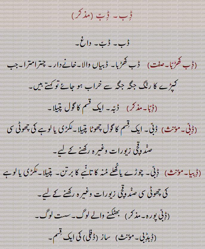  ڈب, داغ,ڈب کھڑبا,ڈبیاں والا۔خانےدار۔ چترامترا۔جب کپڑے کا رنگ جگہ جگہ سے خراب ہو جائے تو کہتے ہیں,ڈبا,  ڈبہ۔ ایک قسم کا گول پتیلا,ڈبی, ڈبی۔ ایک قسم کا گول چھوٹا پتیلا۔لکڑی یا لوہے کی چھوٹی سی صندوقچی زیورات وغیرہ رکھنے کے لیے,ڈبیا, ڈبی۔ چوڑے یا کھلے منہ کا تانبے کا برتن۔ پتیلا۔لکڑی یا لوہے کی چھوٹی سی صندوقچی زیورات وغیرہ رکھنے کے لیے,ڈبی پورہ۔,بھٹکنے والے لوگ۔سست لوگ,ڈبڈبی, ساز (ڈفلی) کی ایک قسم,A spot, a mark.,Dibb kaRabba,   Spotted, particolored, black and white.,Dibba,   The same as 'Dabba'.,(Dibbi,   A small round wooden or metallic box for keeping ornaments, gems or opium., Dibiya,  A small round wooden or metallic box for keeping ornaments, gems or opium.,Dibbi pura,  A lazy family, the wandering fellows.,DibDibi, A kind of a small tambourine (musical instrument).,Dib - Dibb, A spot, a mark,Dibb kaRabba,Spotted, particolored,Dibba, ਡਿੱਬਾ ,Dibbi, ਡਿੱਬੀ, Dibiya, ਡਿਬੀਯਾ ,A small round wooden or metallic box for keeping ornaments, gems or opium, Dibbi pura, A lazy family, the wandering fellows, DibDibi, ਡਿਬਡਿਬੀ,Dib, Dibb,ਡਿਬ,Dabb,ਡਿੱਬ,ਡੱਬ 