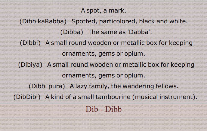  ڈب, داغ,ڈب کھڑبا,ڈبیاں والا۔خانےدار۔ چترامترا۔جب کپڑے کا رنگ جگہ جگہ سے خراب ہو جائے تو کہتے ہیں,ڈبا,  ڈبہ۔ ایک قسم کا گول پتیلا,ڈبی, ڈبی۔ ایک قسم کا گول چھوٹا پتیلا۔لکڑی یا لوہے کی چھوٹی سی صندوقچی زیورات وغیرہ رکھنے کے لیے,ڈبیا, ڈبی۔ چوڑے یا کھلے منہ کا تانبے کا برتن۔ پتیلا۔لکڑی یا لوہے کی چھوٹی سی صندوقچی زیورات وغیرہ رکھنے کے لیے,ڈبی پورہ۔,بھٹکنے والے لوگ۔سست لوگ,ڈبڈبی, ساز (ڈفلی) کی ایک قسم,A spot, a mark.,Dibb kaRabba,   Spotted, particolored, black and white.,Dibba,   The same as 'Dabba'.,(Dibbi,   A small round wooden or metallic box for keeping ornaments, gems or opium., Dibiya,  A small round wooden or metallic box for keeping ornaments, gems or opium.,Dibbi pura,  A lazy family, the wandering fellows.,DibDibi, A kind of a small tambourine (musical instrument).,Dib - Dibb, A spot, a mark,Dibb kaRabba,Spotted, particolored,Dibba, ਡਿੱਬਾ ,Dibbi, ਡਿੱਬੀ, Dibiya, ਡਿਬੀਯਾ ,A small round wooden or metallic box for keeping ornaments, gems or opium, Dibbi pura, A lazy family, the wandering fellows, DibDibi, ਡਿਬਡਿਬੀ,Dib, Dibb,ਡਿਬ,Dabb,ਡਿੱਬ,ਡੱਬ 