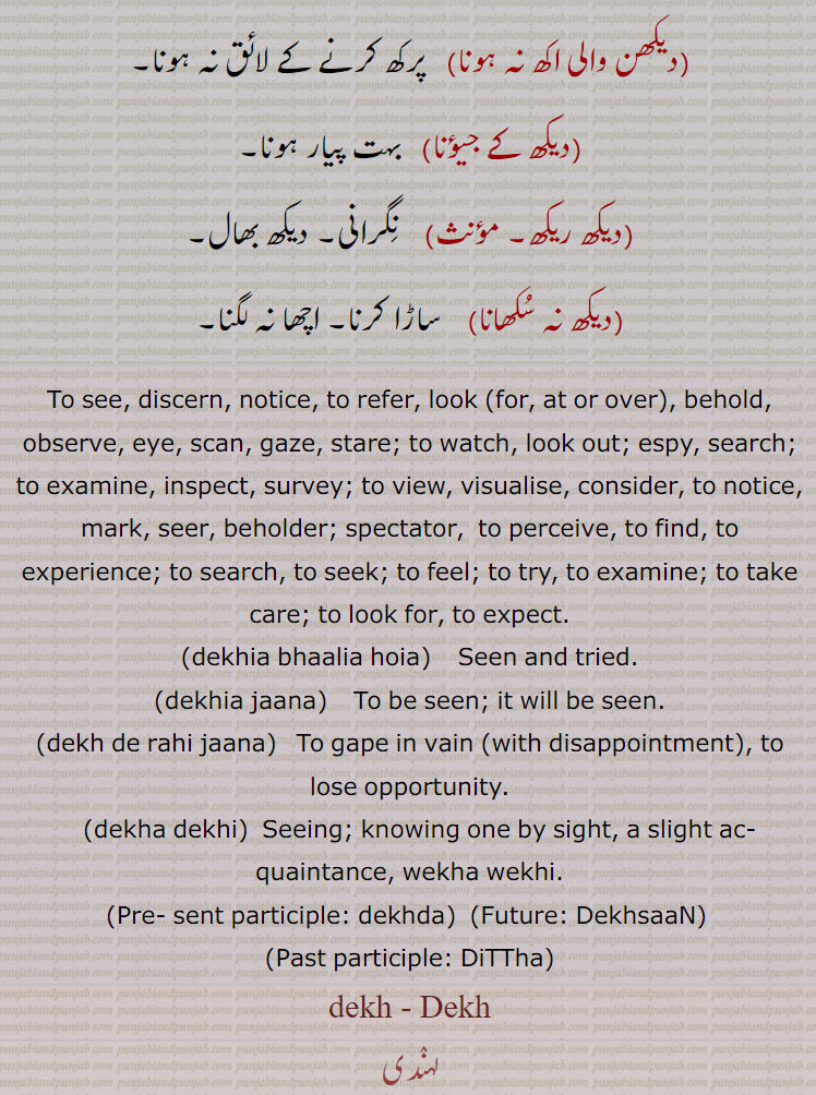 دیکھ۔ ڈیکھ  ,  دیکھن, ,ديکھنا۔ڈیکھنا۔سمجھدار۔ نوٹس۔ نظر انداز, ,ڋیکھدا، دیکھدا، ڋیہدا۔ , ڈٹھا، ڋٹھا، دیکھیا۔ , ,ڈیکھسی، دیکھسی، دیکھساں۔ ڈیکھساں,,,ڈسن، دسن,    ڈسیجن ,,دیکھن بھالن, ,دیکھنہارا,   دیکھنے والا, ,دیکھن وچ,   ظاہری طور ر۔ اروں اروں۔,دیکھن والی اکھ نہ ہونا,   رکھ کرنے کے لائق نہ ہونا۔
,دیکھ کے جیؤنا,   بہت یار ہونا۔,دیکھ ریکھ,  نگرانی۔ دیکھ بھال۔,دیکھ نہ سکھانا,  ساڑا کرنا۔ اچھا نہ لگنا۔
,To see, discern, notice, to refer, look (for, at or over), behold, observe, eye, scan, gaze, stare; to watch, look out; espy, search; to examine, inspect, survey; to view, visualise, consider, to notice, mark, seer, beholder; spectator,  to perceive, to find, to experience; to search, to seek; to feel; to try, to examine; to take care; to look for, to expect.,dekhia bhaalia hoia,Seen and tried,dekhia jaana,    To be seen; it will be seen,dekh de rahi jaana)   To gape in vain, to lose opportunity,dekha dekhi)  Seeing; knowing one by sight, a slight ac- quaintance, wekha wekhi.,Pre- sent participle: dekhda,Future: DekhsaaN,Past participle: DiTTha, dekh - Dekh,DiTha