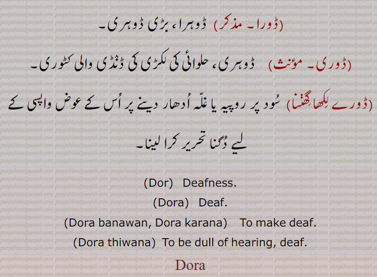 ڈور ,ڈورا پن, بولا پن, بہرا پن,ڈور بور,  ڈور بھور,ڈورا, بولا, بہرا, جو کھنک یا چھنک نہ سکے,ڈورا بنانا,ڈورا کرنا,ڈورا کرنا, کانوں سے بہرا کرنا,ڈورا مگھ, بولا بدل,ڈوری, ڈورا سے, اونچا سننے والی,ڈور,ڈانور  ,,ڈورا, ڈوہرا، بڑی ڈوہری,ڈوری, ڈوہری، حلوائی کی لکڑی کی ڈنڈی والی کٹوری,ڈورے لکھا گھننا,  سود پر روپیہ یا غلہ ادھار دینے پر اس کے عوض واپسی کے لیے دگنا تحریر کرا لینا,Dor,  Deafness,Dora,Deaf, Dora banawan, Dora karana,   To make deaf,Dora thiwana,  To be dull of hearing, deaf,Dora
 ਡੋਰਾ,ਬੋਲਾ